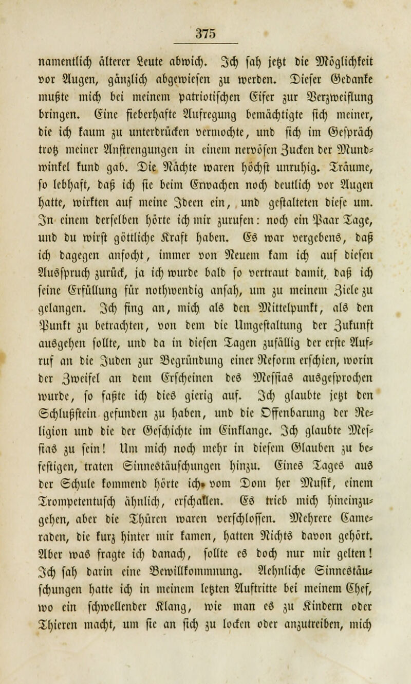 namentlich, älterer Seute abwict). 3er; fal) jefjt bic 95?ög(ict)feit »or Slugen, gänjlict; abgeliefert ju werben. 3)icfer ©ebanfe mufjtc mich bei meinem parriotifetjen Sifer jur SSerjroeiflung bringen. (Sine fieberhafte Aufregung bemächtigte ficr) meiner, bie ict) faum 31t unterbrürfen »ermoctjte, unb ftcb im ©efpräcfj trofc meiner Slnftrcngungen in einem neroöfen ^uüm ber 9)cunb* winfcl funb gab. 2)ie 9iäcr)te waren fjöcfjfi unruhig. Sräume, fo lebhaft, bafj ict) fte beim ©rwacfyen noef) beutlict) t>or 9Iugen fyatte, wirften auf meine Sbeen ein, unb geftaltcten biefe um. 3n einem bcrfelben tjörtc ict) mir äurufen: noct) ein $aar 2^age, unb bu wirft göttliche Äraft fyaben. (53 war vergebens, bafj idj bagegen anfocht, immer »on feuern fam ict) auf biefen 5lu3fpruct) jurücf, ja ict) würbe balb fo vertraut bamit, bafj ict) feine (Srfüllung für notljmcnbig anfal), um su meinem Bieten gelangen. 3cf) fing an, mict) als ben Sttittclpunft, a(ö ben $unft ju betrachten, »on bem bie Umgcftaltung ber Brunft ausgeben follte, unb ba in biefen Sagen jufäilig ber erftc 2luf* ruf an bic Subcn ^nx Segrünbung einer Reform erfcfyicn, worin ber 3weifel an bem (Srfcfycincn beö sD?effia3 auSgefprocfyen würbe, fo fafjte ict) bicö gierig auf. 3ct) glaubte fc&t ben ©cfylufjftcin gefunben ju I)aben, unb bic Offenbarung ber Sie; ligion unb bie ber ©cfdncfjtc im Sinflange. 3ct) glaubte SJlef* ftaö ju fein! Um rnict) noef) mcl)r in biefein ®lauben ju be* feftigen, traten ©inncStäuftfjungcn Ijinftt; Sineö Xageö au3 ber ©djule fommcnb tjörte ict). vorn 2)om t)er Siuftf, einem ürompctentufcf) äfjnltct), erfct)allen. (So trieb mict) tymeinju* gcfycn, aber bie £f)ürcn waren »erfcfyloffcn. 9J?cf)rere (Same* raben, bie furj fyinter mir famen, Ratten 9cict)t3 ba»on gehört. Slbcr \v>a& fragte icf; banaef), follte eö boct) nur mir gelten! 3cf; fat) barin eine SSewillfommnung. 2lcf>ntict)c ©inncStäu* fetjungen blatte ict) in meinem legten Stuftritte bei meinem 6t)cf, wo ein fctjwcllenber Älang, wie man eö ju Äinbern ober gieren macr)t, um fte an ftet; $u locfcn ober anjutreiben, mict;
