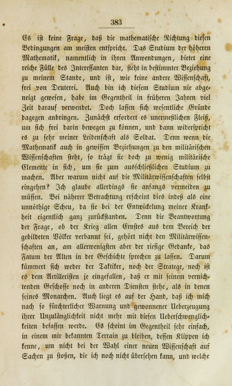 (5ö ift feine gragc, bafj bie matfiemattfcfye ütidjtung biefen 23ebingungcn am meiften erttfprtrfjt. 3)aö ©tubium ber f)öberen 9Jcatf;ematif, namentlich, in ifyren 2tnwenbungen, bietet eine reiche güUc beö 3ntereffanten bar, ftcfyt in beftimmter 93ejief)ung ju meinem ©tanbe, unb ift, tute feine anbere SBiffenfcfmft, frei »on ÜJcuterei. Slucf; bin icf) biefem (Stubiuin nie abge* neigt gewefen, §abz im ©ecjentfjett in früheren 3abrcn »ief 3eit barauf üerwenbet. 2)ocf) laffen ftcf) wcfcntlicfye ©rünbe bagegen anbringen. 3una(^ft erforbert eö unermeßlichen S'teijj, um fiel) frei barin bewegen ju fönnen, unb bann wibcrfpricfjt eö ju fef)r meiner Scibenfcfjaft als ©olbat. Denn wenn bie sBtatr)cmatif auch, in gewiffen 23ejiefmngen ju ben militärtfcfycn SBiffenfcfjaften ftef)t, fo trägt ftc boef) ju wenig militärifcfje (Stemmte in ftcf), um fte jum auöfcf)licfj(icf)en Stubium §u macfjen. Slbcr warum ntcfjt auf bie s)Jci(itärwiffcnfcf)aftcn fclbft eingeben? 3cf) glaube atlerbingö ftc anfangt ttermeiben ju muffen. 33ei näherer Betrachtung crfcfjcint bieö inbefs alö eine unnötige @cf)cu, ba fte bei ber Sntwicfclung meiner Äranf* f)eit eigentlich, ganj jurücfftanben. Denn bie Beantwortung ber %xcia,e, ob ber Ärieg allen (Srnfteö auö bem Bereich, ber gebilbeten Bölfer »erbannt fei, gehört rtictjt ben SRißtärwiffen* fcfyaftcn an, am atlcrwenigften aber ber rieftge ©ebanfe, baö Saturn ber Slltcn in ber ©efcbicfjtc fprecf)eit ju laffen. 2)arum fümmert ftcf) webet bet Saftifet, nocf) bet Stratege, noef) ift eö bem Slttitletiftcn je eingefallen, bafj et mit feinem tiemief;- tenben ©efefjoffe noef) in anberen 2)ienftcn ftct)e, alö in benen feineö SRonarcben. 2lucf) liegt eö auf ber §anb, baf ict) mief) naef) fo fttrcf)terlicf)er SBarnung unb gewonnener Ucbcqeugung if)rer Unjulanglicf)fcit nidjt mefjr mit biefen Uebcrfcbwenglicf)* feiten befaffen werbe. @B fcfyeint im ©egentfjeil fct)r einfaef), in einem mir befannten Serrain $ü bleiben, beffen flippen icf) fennc, um nicf)t bei ber 2Baf)l einer neuen 293iffenfcf)aft auf (Sachen ju ftofkn, bie icf) noef; nicfjt überfein fann, unb welche