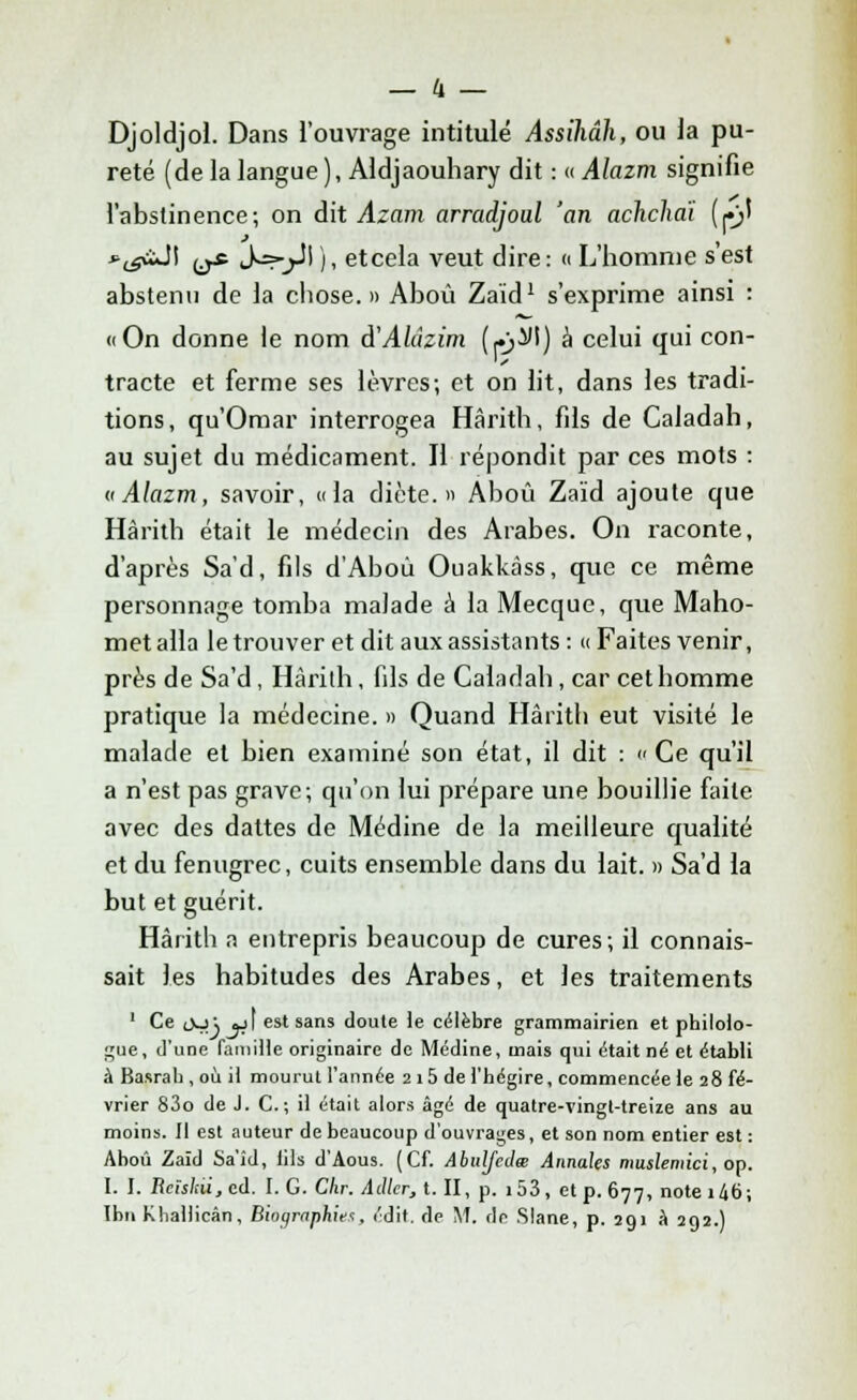 Djoldjol. Dans l'ouvrage intitulé Assihâh, ou la pu- reté (de la langue ), Aldjaouhary dit : « Alazm signifie l'abstinence; on dit Azam arradjoul 'an achcliaï (pi *lgàJ\ ^ S=rjl\ ), etcela veut dire: « L'homme s'est abstenu de la chose.» Aboù Zaïd1 s'exprime ainsi : «On donne le nom à'Aldzim (pM) à celui qui con- tracte et ferme ses lèvres; et on lit, dans les tradi- tions, qu'Omar interrogea Hàrith, fils de Caladah, au sujet du médicament. Il répondit par ces mots : «Alazm, savoir, «la dicte.» Aboû Zaïd ajoute que Hàrith était le médecin des Arabes. On raconte, d'après Sa'd, fils d'Aboù Ouakkàss, que ce même personnage tomba malade à la Mecque, que Maho- met alla le trouver et dit aux assistants: «Faites venir, près de Sa'd, Hàrith, fils de Caladah, car cet homme pratique la médecine. » Quand Hàrith eut visité le malade et bien examiné son état, il dit : Ce qu'il a n'est pas grave; qu'on lui prépare une bouillie faite avec des dattes de Médine de la meilleure qualité et du fenugrec, cuits ensemble dans du lait. » Sa'd la but et guérit. Hàrith a entrepris beaucoup de cures; il connais- sait les habitudes des Arabes, et les traitements 1 Ce oo; jj] est sans doute te célèbre grammairien et philolo- gue, d'une famille originaire de Médine, mais qui était né et établi à Basrab , où il mourut l'année 2 i5 de l'hégire, commencée le 28 fé- vrier 83o de J. C. ; il était alors âgé de quatre-vingt-treize ans au moins. Il est auteur de beaucoup d'ouvrages, et son nom entier est : Ahoû Zaïd Sa'îd, lils d'Aous. (Cf. Abulfedœ Annales muslemici, op. I. I. Rcîskii,cd. I. G. Chr. Adler, t. II, p. i53, et p. 677, note 146;