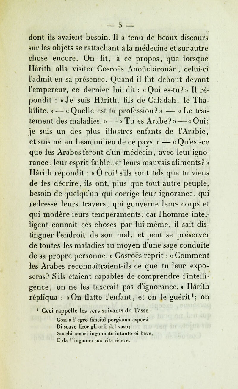 dont Us avaient besoin. Il a tenu de beaux discours sur les objets se rattachant à la médecine et sur autre chose encore. On lit, â ce propos, que lorsque Hârith alla visiter Cosroës Anoùchirouàn, celui-ci l'admit en sa présence. Quand il fut debout devant l'empereur, ce dernier lui dit: «Qui es-tu?» Il ré- pondit : «Je suis Hârith, fils de Caladah, le Tha- kîfite.» — «Quelle est ta profession?» — «Le trai- tement des maladies. »— «Tu es Arabe? » — « Oui; je suis un des plus illustres enfants de l'Arabie, et suis né au beau milieu de ce pays. » — « Qu'est-ce que les Arabes feront d'un médecin, avec leur igno- rance , leur esprit faible, et leurs mauvais aliments? » Hârith répondit : « 0 roi ! s'ils sont tels que tu viens de les décrire, ils ont, plus que tout autre peuple, besoin de quelqu'un qui corrige leur ignorance, qui redresse leurs travers, qui gouverne leurs corps et qui modère leurs tempéraments; car l'homme intel- ligent connaît ces choses par lui-même, il sait dis- tinguer l'endroit de son mal, et peut se préserver de toutes les maladies au moyen d'une sage conduite de sa propre personne. » Cosroës reprit : « Comment les Arabes reconnaîtraient-ils ce que tu leur expo- seras? S'ils étaient capables de comprendre l'intelli- gence, on ne les taxerait pas d'ignorance.» Hârith répliqua : «On flatte l'enfant, et on le guérit1; on 1 Ceci rappelle les vers suivants du Tasse : Cosi a 1' egro fanciul porgiamo aspersi Di soave licor gii orli aYl vaso ; Succhi amari ingannato intanto ei beve, E da l'inganno suo vita riceve.
