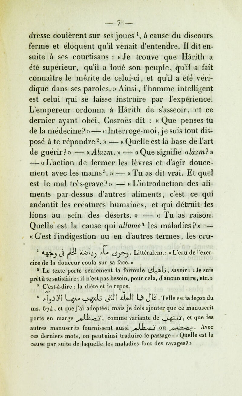 dresse coulèrent sur ses joues ', à cause du discours ferme et éloquent qu'il venait d'entendre. Il dit en- suite à ses courtisans : « Je trouve que Hârith a été supérieur, qu'il a loué son peuple, qu'il a lait connaître le mérite de celui-ci, et qu'il a été véri- dique dans ses paroles. » Ainsi, l'homme intelligent est celui qui se laisse instruire par l'expérience. L'empereur ordonna à Hârith de s'asseoir, et ce dernier ayant obéi, Cosroës dit : « Que penses-tu de la médecine? »— « Interroge-moi, je suis tout dis- posé à te répondre2. » — « Quelle est la base de l'art de guérir?» — uAlazm. » — «Que signifie alazm?» — «L'action de fermer les lèvres et d'agir douce- ment avec les mains3. » — « Tu as dit vrai. Et quel est le mal très-grave?» — «L'introduction des ali- ments par-dessus d'autres aliments, c'est ce qui anéantit les créatures humaines, et qui détruit les lions au sein des déserts. » — « Tu as raison. Quelle est la cause qui allume1 les maladies?» — « C'est l'indigestion ou en d'autres termes, les cru- 1 *^>« (j f&- *-<J) •'-* LÎy^V Lilteralem.: « L'eau de exer- cice de la douceur coula sur sa face. » J Le texte porte seulement la formule LjL*l>, savoir: cje suis prêta te satisfaire; il n'est pas besoin, pour cela, d'aucun autre, etc. » 1 C'esl-à-dire : la diète et le repos. ' Aj^\ L$À*o^xJU tjJI «Lit U> Jlï. Telle est ia leçon du ms. 67/i, et que j'ai adoptée; mais je dois ajouter que ce manuscrit porte en marge y&5èug v, comme variante de ^j^AXi, et que les autres manuscrits fournissent aussi ^o-lk-aJ ou ^aJja^oJ . Avec ces derniers mots, on peut ainsi traduire le passage : a Quelle est ta cause par suite de laquelle les maladies font des ravages?»