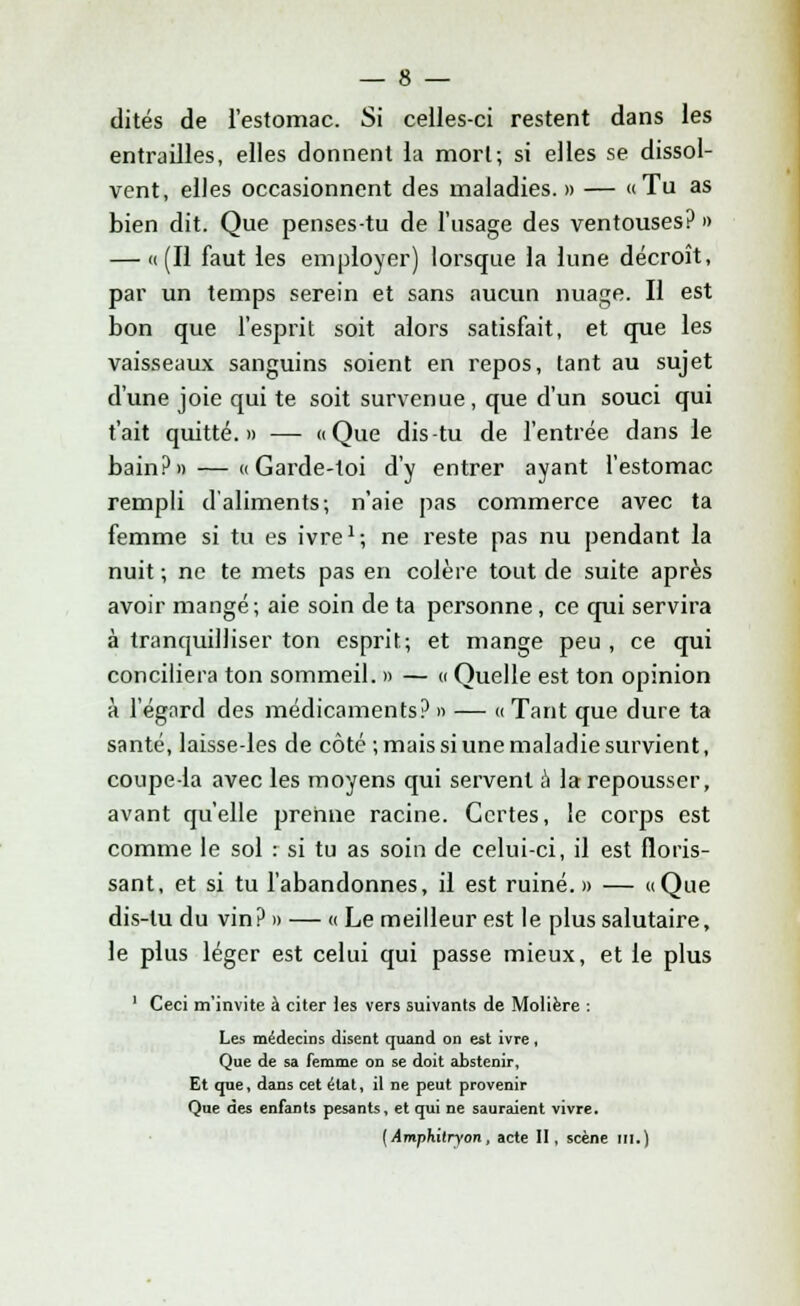 dites de l'estomac. Si celles-ci restent dans les entrailles, elles donnent la mort; si elles se dissol- vent, elles occasionnent des maladies. » — «Tu as bien dit. Que penses-tu de l'usage des ventouses? » — «(Il faut les employer) lorsque la lune décroît, par un temps serein et sans aucun nuage. Il est bon que l'esprit soit alors satisfait, et que les vaisseaux sanguins soient en repos, tant au sujet d'une joie qui te soit survenue, que d'un souci qui t'ait quitté.» — «Que dis-tu de l'entrée dans le bain?» — «Garde-toi d'y entrer ayant l'estomac rempli d'aliments; n'aie pas commerce avec ta femme si tu es ivre1; ne reste pas nu pendant la nuit ; ne te mets pas en colère tout de suite après avoir mangé; aie soin de ta personne, ce qui servira à tranquilliser ton esprit; et mange peu , ce qui conciliera ton sommeil. » — « Quelle est ton opinion à l'égard des médicaments? » — « Tant que dure ta santé, laisse-les de côté ; mais si une maladie survient, coupe-la avec les moyens qui servent à la repousser, avant qu'elle prenne racine. Certes, le corps est comme le sol : si tu as soin de celui-ci, il est floris- sant, et si tu l'abandonnes, il est ruiné.» — «Que dis-tu du vin? » — « Le meilleur est le plus salutaire, le plus léger est celui qui passe mieux, et le plus ' Ceci m'invite à citer les vers suivants de Molière : Les médecins disent quand on est ivre, Que de sa femme on se doit abstenir, Et que, dans cet état, il ne peut provenir Que des enfants pesants, et qui ne sauraient vivre. {Amphitryon, acte II, scène m.)