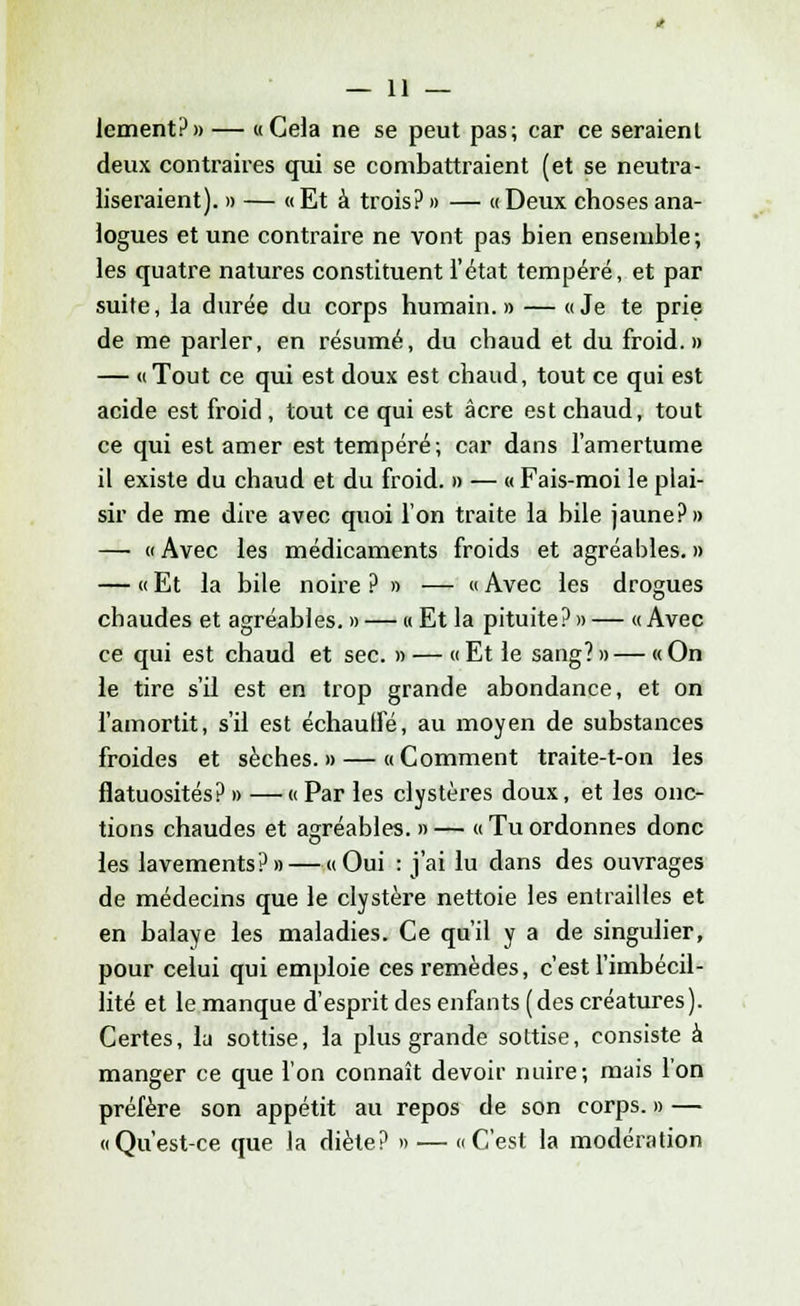 lement?» — «Cela ne se peut pas; car ce seraient deux contraires qui se combattraient (et se neutra- liseraient). » — « Et à trois? » — « Deux choses ana- logues et une contraire ne vont pas bien ensemble ; les quatre natures constituent l'état tempéré, et par suite, la durée du corps humain. » — « Je te prie de me parler, en résumé, du chaud et du froid.» — «Tout ce qui est doux est chaud, tout ce qui est acide est froid , tout ce qui est acre est chaud, tout ce qui est amer est tempéré; car dans l'amertume il existe du chaud et du froid. » — « Fais-moi le plai- sir de me dire avec quoi l'on traite la bile jaune?» —• «Avec les médicaments froids et agréables.» — « Et la bile noire ? » — « Avec les drogues chaudes et agréables.» — «Et la pituite?» — «Avec ce qui est chaud et sec. » — «Et le sang?»—«On le tire s'il est en trop grande abondance, et on l'amortit, s'il est échauffé, au moyen de substances froides et sèches.» — «Comment traite-t-on les flatuosités? » — « Par les clystères doux, et les onc- tions chaudes et agréables. » — « Tu ordonnes donc les lavements?» — «Oui : j'ai lu dans des ouvrages de médecins que le clystère nettoie les entrailles et en balaye les maladies. Ce qu'il y a de singulier, pour celui qui emploie ces remèdes, c'est l'imbécil- lité et le manque d'esprit des enfants (des créatures). Certes, la sottise, la plus grande sottise, consiste à manger ce que l'on connaît devoir nuire; mais l'on préfère son appétit au repos de son corps. » — «Qu'est-ce que la diète? » — «C'est la modération