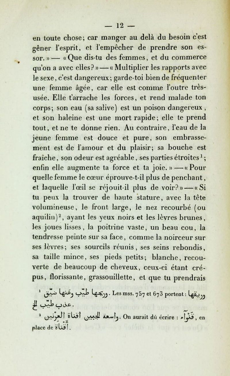 en toute chose; car manger au delà du besoin c'est gêner l'esprit, et l'empêcher de prendre son es- sor. » — «Que dis-tu des femmes, et du commerce qu'on a avec elles? » — « Multiplier les rapports avec le sexe, c'est dangereux; garde-toi bien de fréquenter une femme âgée, car elle est comme l'outre très- usée. Elle t'arrache les forces, et rend malade ton corps; son eau (sa salive) est un poison dangereux , et son haleine est une mort rapide; elle te prend tout, et ne te donne rien. Au contraire, l'eau de la jeune femme est douce et pure, son embrasse- ment est de l'amour et du plaisir; sa bouche est fraîche, son odeur est agréable, ses parties étroites ' ; enfin elle augmente ta force et ta joie.»—«Pour quelle femme le cœur éprouve-t-il plus de penchant, et laquelle l'œil se réjouit-il plus de voir?» — «Si tu peux la trouver de haute stature, avec la tête volumineuse, le front large, le nez recourbé (ou aquilin)2, ayant les yeux noirs et les lèvres brunes, les joues lisses, la poitrine vaste, un beau cou, la tendresse peinte sur sa face, comme la noirceur sur ses lèvres; ses sourcils réunis, ses seins rebondis, sa taille mince, ses pieds petits; blanche, recou- verte de beaucoup de cheveux, ceux-ci étant cré- pus, florissante, grassouillette, et que tu prendrais (yr° '8**,) 'Sï*' *^yj- Lesmss. 757 et 673 portent: Igib). a lâft*>*'' ***** L>*S^ ****\y On aurait dû écrire : 'Aj&, en place de s Lit.