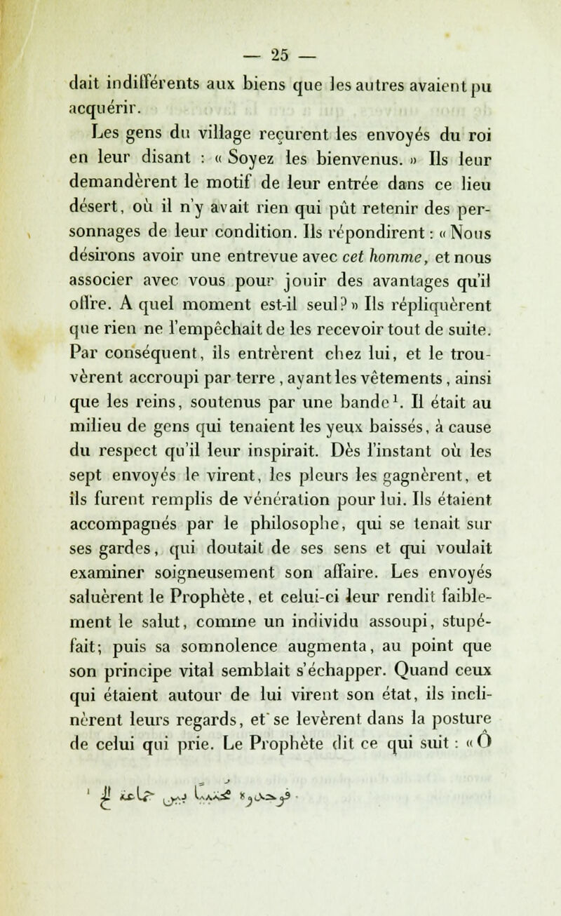 dait indifférents aux biens que les autres avaient pu acquérir. Les gens du village reçurent les envoyés du roi en leur disant : « Soyez les bienvenus. » Ils leur demandèrent le motif de leur entrée dans ce lieu désert, où il n'y avait rien qui pût retenir des per- sonnages de leur condition. Ils répondirent : » Nous désirons avoir une entrevue avec cet homme, et nous associer avec vous pour jouir des avantages qu'il offre. A quel moment est-il seul?» Ils répliquèrent que rien ne l'empêchait de les recevoir tout de suite. Par conséquent, ils entrèrent chez lui, et le trou- vèrent accroupi par terre, ayant les vêtements, ainsi que les reins, soutenus par une bande1. Il était au milieu de gens qui tenaient les yeux baissés, à cause du respect qu'il leur inspirait. Dès l'instant où les sept envoyés le virent, les pleurs les gagnèrent, et ils furent remplis de vénération pour lui. Ils étaient accompagnés par le philosophe, qui se tenait sur ses gardes, qui doutait de ses sens et qui voulait examiner soigneusement son affaire. Les envoyés saluèrent le Prophète, et celui-ci Jeur rendit faible- ment le salut, comme un individu assoupi, stupé- fait; puis sa somnolence augmenta, au point que son principe vital semblait s'échapper. Quand ceux qui étaient autour de lui virent son état, ils incli- nèrent leurs regards, etse levèrent dans la posture de celui qui prie. Le Prophète dit ce qui suit : «O