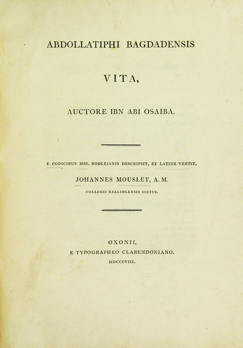 ABDOLLATIPHI BAGDADENSIS VITA, AUCTORE IBN ABI OSAIBA. E CODICIBUS MSS. BODLEIANIS DESCRIPSIT, ET LATINE VERTIT, JOHANNES MOUSLEY, A. M. COLLEGII BALLIOLENSIS SOCIUS. OXONII, E TYPOGRAPHEO CLARENDONIANO. RIDCCCVIII.