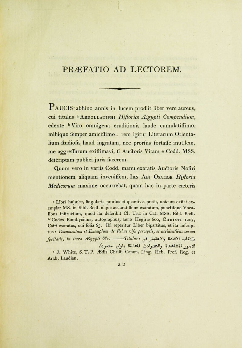 PR^EFATIO ad lectorem. X AUCIS-abhinc annis in lucem prodiit liber vere aureus, cui titulus a Abdollatiphi Hijlorice JEgypti Compendium, edente b Viro omnigena eruditionis laude cumulatiflimo, mihique femper amicilumo : rem igitur Literarum Orienta- lium ftudiofis haud ingratam, nec prorfus fortaiTe inutilem, me aggreflurum exiftimavi, fi Au6toris Vitam e Codd. MSS. defcriptam publici juris facerem. Quum vero in variis Codd. manu exaratis Au&oris Noftri mentionem aliquam invenifTem, Ibn Abi Osaib^e Hiftoria Medicorum maxime occurrebat, quam hac in parte caeteris * Libri hujufce, fingularis prorfus et quantivis pretii, unicum exftat ex- emplar MS. in Bibl. Borll. idque accuratiffime exaratum, pun£tifque Voca- libus inftru&um, quod ita defcribit Cl. Uri in Cat. MSS. Bibl. Bodl. Codex Bombycinus, autographus, anno Hegirae 600, Christi 1203, Cairi exaratus, cui folia 65. Ibi reperitur Liber bipartitus, et ita infcrip- tus : Documentum et Exemplum de Rebus vifu perceptis, et accidentibus coram fpeclatis, in terra JEgypti &c. Titulus: ^i jUas^ js^U^I i_>Ia£s b J. White, S.T. P. iEdis Chrifti Canon. Ling. Heb. Prof. Reg. et Arab. Laudian. a2