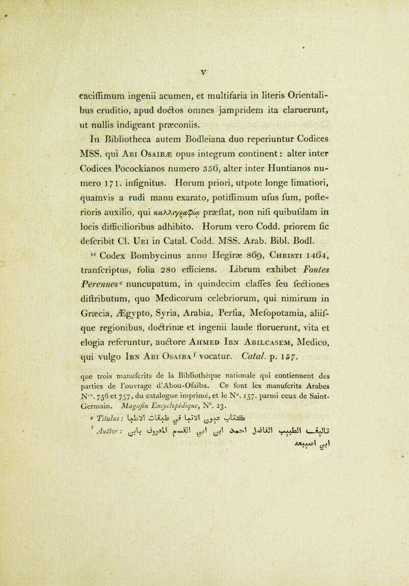 caeiffimum ingenii acumen, et multifaria in literis Orientali- bus eruditio, apud doclos omnes jampridem ita claruerunt, ut nullis indigeant praeconiis. In Bibliotheca autem Bodleiana duo reperiuntur Codices MSS. qui Abi Osaib^e opus integrum continent: alter inter Codices Pocockianos numero 356, alter inter Huntianos nu- mero 11. infignitus. Horum priori, utpote longe limatiori, quamvis a rudi manu exarato, potiffimum ufus fum, pofte- rioris auxilio, qui actKXty 00,^10. praftat, non nifi quibufdam in locis ditficilioribus adhibito. Horum vero Codd. priorem fic defcribit Cl. Uri in Catal. Codd. MSS. Arab. Bibl. Bodl.  Codex Bombycinus anno Hegirse 869, Christi 1464, tranfcriptus, folia 280 efficiens. Librum exhibet Fontes Perennesc nuncupatum, in quindecim claffes feu fecliones diftributum, quo Medicorum celebriorum, qui nimirum in Grsecia, ^Egypto, Syria, Arabia, Perfia, Mefopotamia, aliif- que regionibus, doctrinaj et ingenii laude rloruerunt, vita et elogia refcruntur, auctore Ahmed Ibn Abilcasem, Medico, qui vulgo Ibn Abi Osaiba£ vocatur. Catal. p. 157. que trois manufcrits de la Bibliotheque nationale qui contiennent des parties de 1'ouvrage d'Abou-Ofaiba. Ce font les manufcrits Arabes Nl,s. 756 et 757, du catalogue imprime, et le N°. 157. parnii ceux de Saint- Germain. Magojin Encyclopedique, N°. 23. c Titulus : IaL^ CpIXaIs ^i Lo^l u^ V^-^3 f Auclor: yjL J^U *«Ji55 ^A ^\ ,x*=>! J^slili k-y^' ' i*IlS