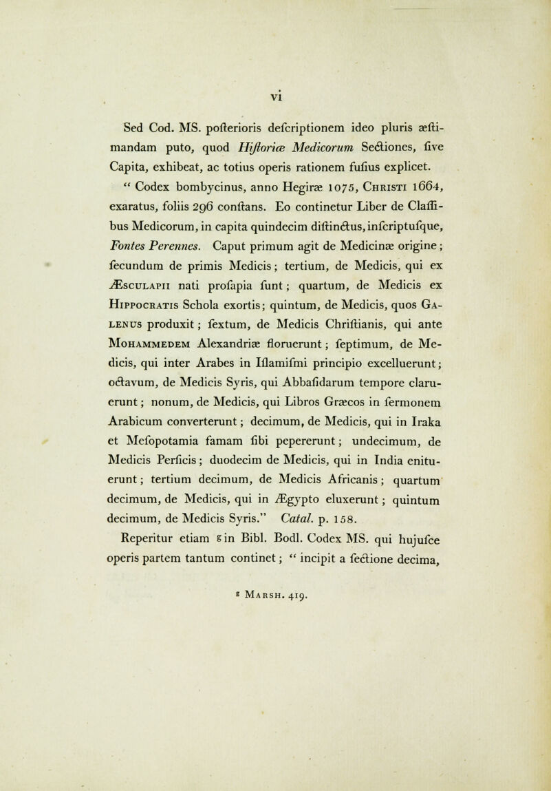 Sed Cod. MS. pofterioris defcriptionem ideo pluris aefti- mandam puto, quod Hi/iorice Medicorum Secliones, five Capita, exhibeat, ac totius operis rationem fufius explicet.  Codex bombycinus, anno Hegirae 1075, Christi 1664, exaratus, foliis 296 conftans. Eo continetur Liber de Clafli- bus Medicorum, in capita quindecim diftinctus,infcriptufque, Fontes Perennes. Caput primum agit de Medicinae origine; fecundum de primis Medicis; tertium, de Medicis, qui ex ^Esculapii nati profapia funt; quartum, de Medicis ex Hippocratis Schola exortis; quintum, de Medicis, quos Ga- lenus produxit; fextum, de Medicis Chriftianis, qui ante Mohammedem Alexandrias floruerunt; feptimum, de Me- dicis, qui inter Arabes in Iflamifmi principio excelluerunt; oclavum, de Medicis Syris, qui Abbafidarum tempore claru- erunt; nonum, de Medicis, qui Libros Grzecos in fermonem Arabicum converterunt; decimum, de Medicis, qui in Iraka et Mefopotamia famam fibi pepererunt; undecimum, de Medicis Perficis; duodecim de Medicis, qui in India enitu- erunt; tertium decimum, de Medicis Africanis ; quartum decimum, de Medicis, qui in ^gypto eluxerunt; quintum decimum, de Medicis Syris. Catal. p. 158. Reperitur etiam s in Bibl. Bodl. Codex MS. qui hujufce operis partem tantum continet;  incipit a fecl:ione decima, * Marsh. 419.