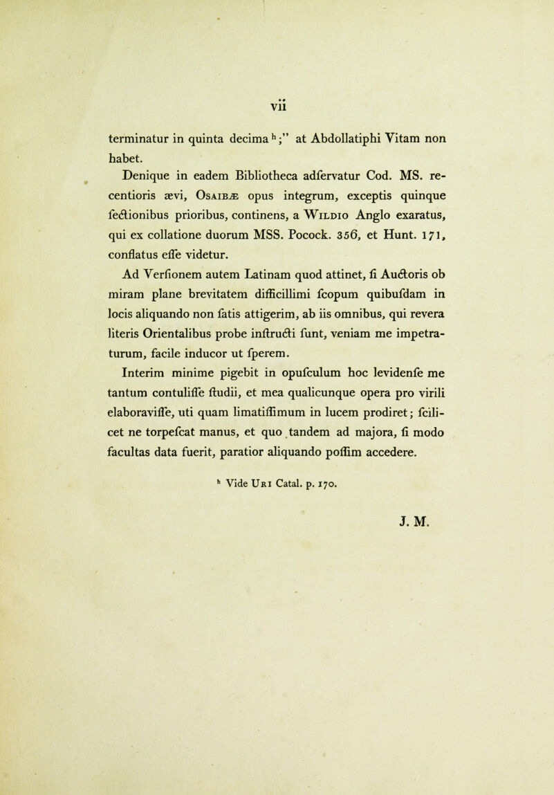 Vll terminatur in quinta decima h; at Abdollatiphi Vitam non habet. Denique in eadem Bibliotheca adfervatur Cod. MS. re- centioris aevi, Osaib^e opus integrum, exceptis quinque fectionibus prioribus, continens, a Wildio Anglo exaratus, qui ex collatione duorum MSS. Pocock. 356, et Hunt. 171, conflatus efle videtur. Ad Verfionem autem Latinam quod attinet, fi Auctoris ob miram plane brevitatem difEcillimi fcopum quibufdam in locis aliquando non fatis attigerim, ab iis omnibus, qui revera literis Orientalibus probe inrtructi funt, veniam me impetra- turum, facile inducor ut fperem. Interim minime pigebit in opufculum hoc levidenfe me tantum contulifle ftudii, et mea qualicunque opera pro virili elaboravifle, uti quam limatiflimum in lucem prodiret; fcili- cet ne torpefcat manus, et quo tandem ad majora, fi modo facultas data fuerit, paratior aliquando poflim accedere. h Vide Uri Catal. p. 170. J. M.