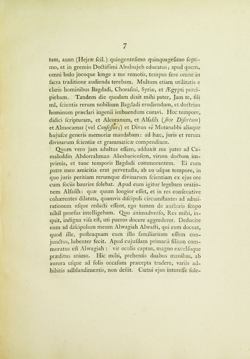 tam, anno (Hejrae fcil.) quingentefimo quinquagefimo fepti- mo, et in gremio Dottiffimi Abulnajeb educatus; apud quem, omni ludo jocoque longe a me remotis, tempus fere omne in facra traditione audienda terebam. Multum etiam utilitatis e claris hominibus Bagdadi, Chorafini, Syrias, et iEgypti perci- piebam. Tandem die quodam dixit mihi pater, Jam te, fili mi, fcientia rerum nobilium Bagdadi erudiendum, et doclrina hominum praeclari ingenii imbuendum curavi. Hoc tempore, didici fcripturam, et Alcoranum, et Alfafih (Jive Difertum) et Almocamat (vel Confejus-,) et Divan tS Motanabbi aliaque hujufce generis memorice mandabam: ad hax, juris et rerum divinarum fcientias et grammaticas compendium. Quum vero jam adultus effem, adduxit me pater ad Ca- maloddin Abdorrahman Alanbarienfem, virum doctum im- primis, et tunc temporis Bagdadi commorantem. Ei cum patre meo amicitia erat pervetufta, ab eo ufque tempore, in quo juris peritiam rerumque divinarum fcientiam ex ejus ore cum fociis haurire folebat. Apud eum igitur legebam oratio- nem Alfafih: quas quum longior effet, et in res confecutive cohasrentes dilatata, quamvis difcipuli circumftantes ad admi- rationem ufque redacii effent, ego tamen de aucloris fcopo nihil prorfus intelligebam. Quo animadverfo, Res mihi, in- quit, indigna vifa eft, uti pueros docere aggrederer. Deducite eum ad difcipulum meum Alwagiah Alwafti, qui eum doceat, quod ille, pofteaquam cum illo familiaritate effem con- junctus, lubenter fecit. Apud cujufdam primarii filium com- moratus eft Alwagiah : vir oculis captus, magno excelfoque praeditus animo. Hic mihi, prehenfis duabus manibus, ab aurora ufque ad folis occafum praxepta tradere, variis ad- hibitis adblandimentis, non defiit. Ccetui ejus intereffe fole-