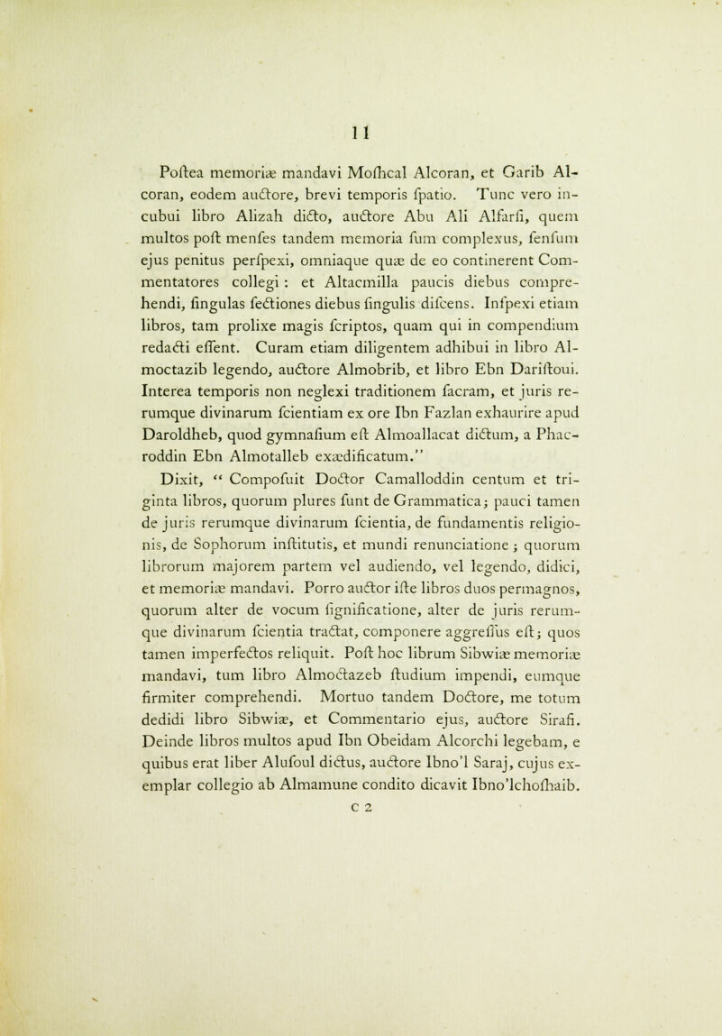 Poftea memoriae mandavi Mofhcal Alcoran, et Garib Al- coran, eodem auctore, brevi temporis fpatio. Tunc vero in- cubui libro Alizah dicto, auctore Abu Ali Alfarii, quem multos poft menfes tandem memoria fum complexus, fenfuni ejus penitus perfpexi, omniaque quae de eo continerent Com- mentatores collegi : et Altacmilla paucis diebus compre- hendi, fingulas fedtiones diebus iingulis difcens. Infpexi etiam libros, tam prolixe magis fcriptos, quam qui in compendium redadti effent. Curam etiam diligentem adhibui in libro Al- moctazib legendo, audtore Almobrib, et libro Ebn Dariftoui. Interea temporis non neglexi traditionem facram, et juris re- rumque divinarum fcientiam ex ore Ibn Fazlan exhaurire apud Daroldheb, quod gymnafium eft Almoallacat didtum, a Phac- roddin Ebn Almotalleb exaedificatum. Dixit,  Compofuit Dodtor Camalloddin centum et tri- ginta libros, quorum plures funt de Grammatica; pauci tamen de juris rerumque divinarum fcientia, de fundamentis religio- nis, de Sophorum inftitutis, et mundi renunciatione ; quorum librorum majorem partem vel audiendo, vel legendo, didici, et memoriie mandavi. Porro audtor ifte libros duos permagnos, quorum alter de vocum lignificatione, alter de juris rerum- que divinarum fcientia tradtat, componere aggrefiiis eft; quos tamen imperfectos reliquit. Poft hoc librum Sibwiae memorias mandavi, tum libro Almodtazeb ftudium impendi, eumque firmiter comprehendi. Mortuo tandem Doctore, me totum dedidi libro Sibwiae, et Commentario ejus, auftore Sirafi. Deinde libros multos apud Ibn Obeidam Alcorchi legebam, e quibus erat liber Alufoul dictus, au<£tore Ibno'l Saraj, cujus ex- emplar collegio ab Almamune condito dicavit Ibno'lchofhaib. c 2