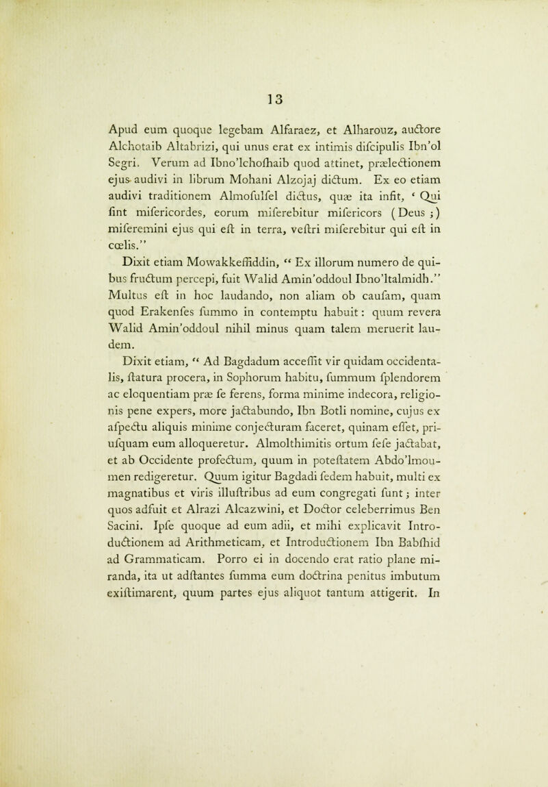 Apud eum quoque legebam Alfaraez, et Alharouz, auctore Alchotaib Altabrizi, qui unus erat ex intimis difcipulis Ibn'ol Segri. Verum ad Ibno'lchofhaib quod attinet, prsleclionem ejus audivi in librum Mohani Alzojaj diclum. Ex eo etiam audivi traditionem Almofulfel dicius, quas ita inflt, ' Qui fint mifericordes, eorum miferebitur mifericors (Deus ;) miferemini ejus qui eft in terra, veftri miferebitur qui eft in ccelis. Dixit etiam MowakkefHddin,  Ex illorum numero de qui- bus fructum percepi, fuit Walid Amin'oddoul Ibno'ltalmidh. Multus eft in hoc laudando, non aliam ob caufam, quam quod Erakenfes fummo in contemptu habuit: quum revera Walid Amin'oddoul nihil minus quam talern meruerit lau- dem. Dixit etiam,  Ad Bagdadum acceffit vir quidam occidenta- lis, ftatura procera, in Sophorum habitu, fummum fplendorem ac eloquentiam prae fe ferens, forma minime indecora, religio- nis pene expers, more jadtabundo, Ibn Botli nomine, cujus ex afpecftu aliquis minime conjecluram faceret, quinam effet, pri- ufquam eum alloqueretur. Almolthimitis ortum kk jaclabat, et ab Occidente profedtum, quum in poteftatem Abdo'lmou- men redigeretur. Quum igitur Bagdadi fedem habuit, multi ex magnatibus et viris illuftribus ad eum congregati funt; inter quos adfuit et Alrazi Alcazwini, et Doclor celeberrimus Ben Sacini. Ipfe quoque ad eum adii, et mihi explicavit Intro- ductionem ad Arithmeticam, et Introdudlionem Ibn Babfhid ad Grammaticam. Porro ei in docendo erat ratio plane mi- randa, ita ut adftantes fumma eum doctrina penitus imbutum exiftimarent, quum partes ejus aliquot tantum attigerit. In