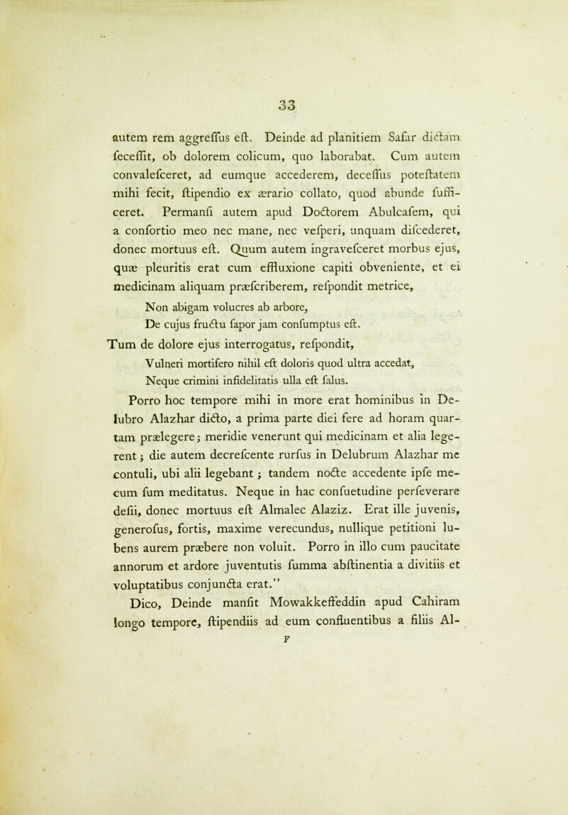 autem rem aggrefTus eft. Deinde ad planitiem Safar diclam. feceflit, ob dolorem colicum, quo laborabat. Cum autem convalefceret, ad eumque accederem, deceffus poteftatem mihi fecit, ftipendio ex a^rario collato, quod abunde fuffi- ceret. Permanfi autem apud Doctorem Abulcafem, qui a confortio meo nec mane, nec vefperi, unquam difcederet, donec mortuus eft. Quum autem ingravefceret morbus ejus, quae pleuritis erat cum efHuxione capiti obveniente, et ei medicinam aliquam praefcriberem, refpondit metrice, Non abigam volucres ab arbore, De cujus fructu fapor jam confumptus eft. Tum de dolore ejus interrogatus, refpondit, Vulneri mortifero nihil eft doloris quod ultra accedat, Neque crimini infidelitatis ulla eft falus. Porro hoc tempore mihi in more erat hominibus in De- lubro Alazhar dicto, a prima parte diei fere ad horam quar- tam praslegere; meridie venerunt qui medicinam et alia lege- rent; die autem decrefcente rurfus in Delubrum Alazhar me contuli, ubi alii legebant; tandem nocte accedente ipfe me- cum fum meditatus. Neque in hac confuetudine perfeverare defii, donec mortuus eft Almalec Alaziz. Erat ille juvenis, generofus, fortis, maxime verecundus, nullique petitioni lu- bens aurem praebere non voluit. Porro in illo cum paucitate annorum et ardore juventutis fumma abftinentia a divitiis et voluptatibus conjuncta erat. Dico, Deinde manfit Mowakkefteddin apud Cahiram lono-o tempore, ftipendiis ad eum confluentibus a filiis Al- F