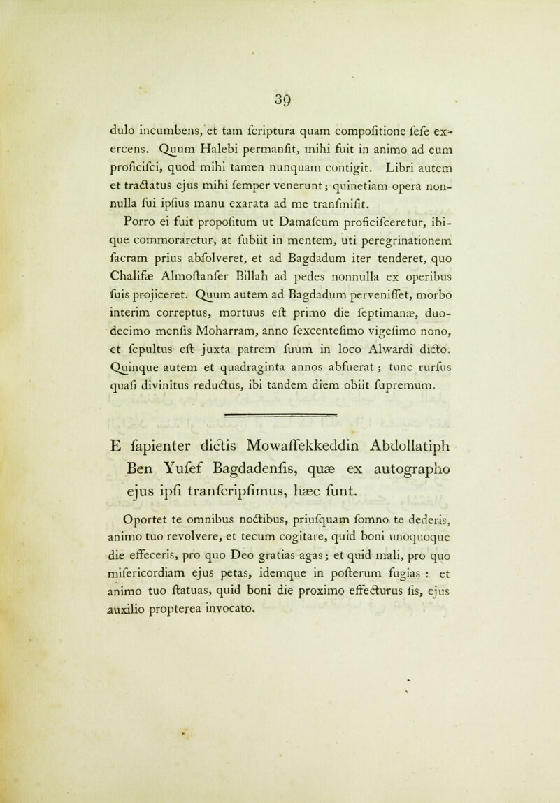 dulo incumbens, et tam fcriptura quam compofitione fefe ex* ercens. Quum Halebi permanfit, mihi fuit in animo ad eum proficifci, quod mihi tamen nunquam contigit. Libri autem et tra&atus ejus mihi femper venerunt; quinetiam opera non- nulla fui ipfius manu exarata ad me tranfmifit. Porro ei fuit propofitum ut Damafcum proficifceretur, ibi- que commoraretur, at fubiit in mentem, uti peregrinationem facram prius abfolveret, et ad Bagdadum iter tenderet, quo Chalifie Almoftanfer Billah ad pedes nonnulla ex operibus fuis projiceret. Quum autem ad Bagdadum perveniffet, morbo interim correptus, mortuus eft primo die feptimanie, duo- decimo menfis Moharram, anno fexcentefimo vigefimo nono, ct fepultus eft juxta patrem fuum in loco Alwardi didto. Quinque autem et quadraginta annos abfuerat; tunc rurfus quafi divinitus redu&us, ibi tandem diem obiit fupremum. E fapienter dictis Mowaffekkeddin Abdollatiph Ben Yufef Bagdadenfis, quae ex autographo ejus ipfi tranfcripfimus, haec funt. Oportet te omnibus noctibus, priufquam fomno te dederis, animo tuo revolvere, et tecum cogitare, quid boni unoquoque die efFeceris, pro quo Deo gratias agas; et quid mali, pro quo mifericordiam ejus petas, idemque in pofterum fugias : et animo tuo flatuas, quid boni die proximo effeclurus fis, ejus auxilio propterea invocato.