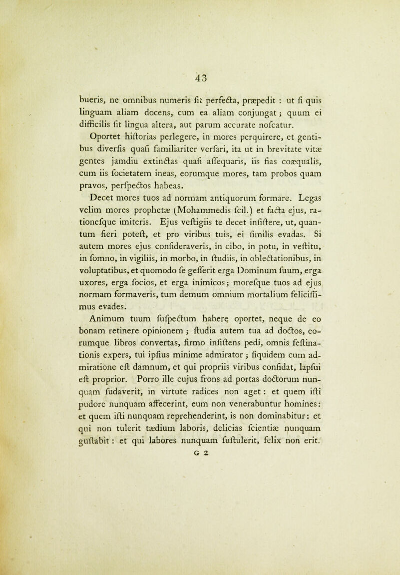 bueris, ne omnibus numeris fit perfedta, prsepedit : ut fi quis linguam aliam docens, cum ea aliam conjungat; quum ei difficilis fit lingua altera, aut parum accurate nofcatur. Oportet hiftorias perlegere, in mores perquirere, et genti- bus diverfis quafi familiariter verfari, ita ut in brevitate vitae gentes jamdiu extinclas quafi aflequaris, iis fias coaequalis, cum iis focietatem ineas, eorumque mores, tam probos quam pravos, perfpeclos habeas. Decet mores tuos ad normam antiquorum formare. Legas velim mores prophetae (Mohammedis fcil.) et facla ejus, ra- tionefque imiteris. Ejus veftigiis te decet infiftere, ut, quan- tum fieri poteft, et pro viribus tuis, ei fimilis evadas. Si autem mores ejus confideraveris, in cibo, in potu, in veftitu, in fomno, in vigiliis, in morbo, in ftudiis, in oble&ationibus, in voluptatibus, et quomodo fe gefferit erga Dominum fuum, erga uxores, erga focios, et erga inimicos; morefque tuos ad ejus normam formaveris, tum demum omnium mortalium feliciffi- mus evades. Animum tuum fufpe6lum habere. oportet, neque de eo bonam retinere opinionem ; ftudia autem tua ad dotftos, eo- rumque libros convertas, firmo infiftens pedi, omnis feftina- tionis expers, tui ipfius minime admirator; fiquidem cum ad- miratione eft damnum, et qui propriis viribus confidat, lapfui eft proprior. Porro ille cujus frons ad portas dodlorum nun- quam fudaverit, in virtute radices non aget : et quem ifti pudore nunquam aftecerint, eum non venerabuntur homines: et quem ifti nunquam reprehenderint, is non dominabitur: et qui non tulerit tasdium laboris, delicias fcientias nunquam guftabit: et qui labores nunquam fuftulerit, felix non erit. G 2