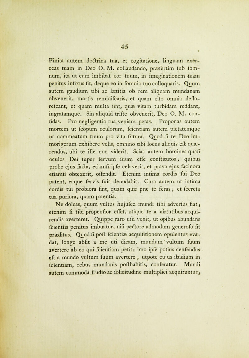 Finita autem doctrina tua, et cogitatione, linguam exer- ceas tuam in Deo O. M. collaudando, praefertim fub fom- num, ita ut eum imbibat cor tuum, in imaginationem tuam penitus infixus fit, deque eo in fomnio tuo colloquaris. Quum autem gaudium tibi ac laetitia ob rem aliquam mundanam obvenerit, mortis reminifcaris, et quam cito omnia deflo- refcant, et quam multa fint, quae vitam turbidam reddant, ingratamque. Sin aliquid trifte obvenerit, Deo O. M. con- fidas. Pro negligentia tua veniam petas. Proponas autem mortem ut fcopum oculorum, fcientiam autem pietatemque ut commeatum tuum pro vita futura. Quod fi te Deo im- morigerum exhibere velis, omnino tibi locus aliquis efl quas- rendus, ubi te ille non viderit. Scias autem homines quafi oculos Dei fuper fervum fuum efle conftitutos j quibus probe ejus facta, etiamfi ipfe celaverit, et prava ejus facinora etiamfi obtexerit, oftendit. Etenim intima cordis fui Deo patent, eaque fervis fuis denudabit. Cura autem ut intima cordis tui probiora fint, quam quas prae te feras; et fecreta tua puriora, quam patentia. Ne doleas, quum vultus hujufce mundi tibi adverfus fiat; etenim fi tibi propenfior eflet, utique te a virtutibus acqui- rendis averteret. Quippe raro ufu venit, ut opibus abundans fcientiis penitus imbuatur, nifi peclore admodum generofo fit praeditus. Quod fi pofl: fcientiae acquifitionem opulentus eva- dat, longe abfit a me uti dicam, mundum'vultum fuum avertere ab eo qui fcientiam petit; imo ipfe potius cenfendus efl: a mundo vultum fuum avertere ; utpote cujus ftudium in fcientiam, rebus mundanis pofthabitis, conferatur. Mundi autem commoda ftudio ac folicitudine multiplici acquiruntur;