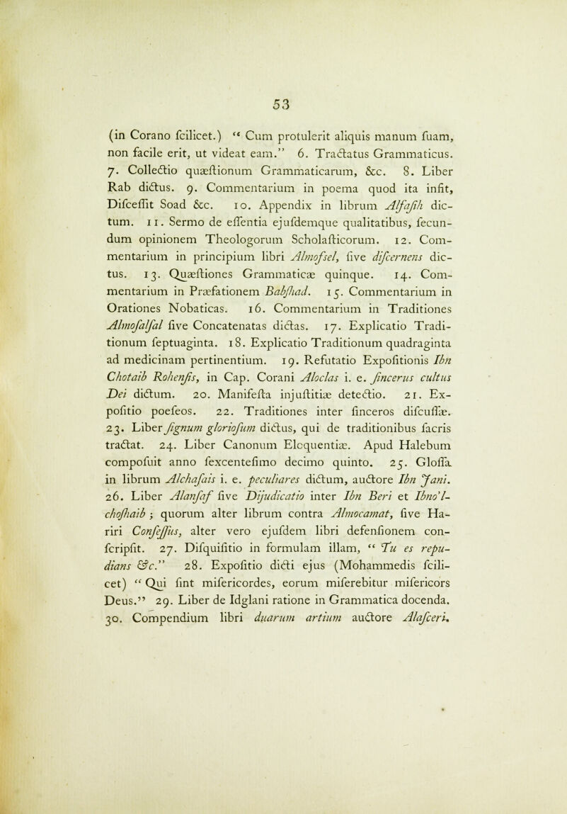 (in Corano fcilicet.)  Cum protulerit aliquis manum fuam, non facile erit, ut videat eam. 6. Tradatus Grammaticus. 7. Collectio quaeftionum Grammaticamm, &c. 8. Liber Rab dictus. 9. Commentarium in poema quod ita infit, Difceffit Soad &c. 10. Appendix in librum Alfajih dic- tum. 11. Sermo de effentia ejufdemque qualitatibus, fecun- dum opinionem Theologorum Scholafticorum. 12. Com- mentarium in principium libri Almofsel, five difcernens dic- tus. 13. Quaeftiones Grammaticae quinque. 14. Com- mentarium in Praefationem Babfliad. 15. Commentarium in Orationes Nobaticas. 16. Commentarium in Traditiones Ahnofalfal five Concatenatas dictas. 17. Explicatio Tradi- tionum feptuaginta. 18. Explicatio Traditionum quadraginta ad medicinam pertinentium. 19. Refutatio Expofitionis Ibn Chotaib Rohenfs, in Cap. Corani Aloclas i. e. fncerus cultus Dei didlum. 20. Manifefta injuftitiae deteclio. 21. Ex- pofitio poefeos. 22. Traditiones inter finceros difcuffae. 23. Liber jtgnum ghriofum diclus, qui de traditionibus facris tradtat. 24. Liber Canonum Elcquentiae. Apud Halebum compofuit anno fexcentefimo decimo quinto. 25. Gloffa. in librum Alchafais i. e. peculiares diclum, audlore Ibn Jani. 26. Liber Alanfaf five Dijudicatio inter Ibn Beri et Ibno'l- chojliaib ; quorum alter librum contra Ahnocamat, five Ha- riri Confeffus, alter vero ejufdem libri defenfionem con- fcripfit. 27. Difquifitio in formulam illam,  T'u es repu- dians &c. 28. Expofitio dicTti ejus (Mohammedis fcili- cet)  Qui fint mifericordes, eorum miferebitur mifericors Deus. 29. Liber de Idglani ratione in Grammatica docenda. 30. Compendium libri duarum artium auctore Alafceri.