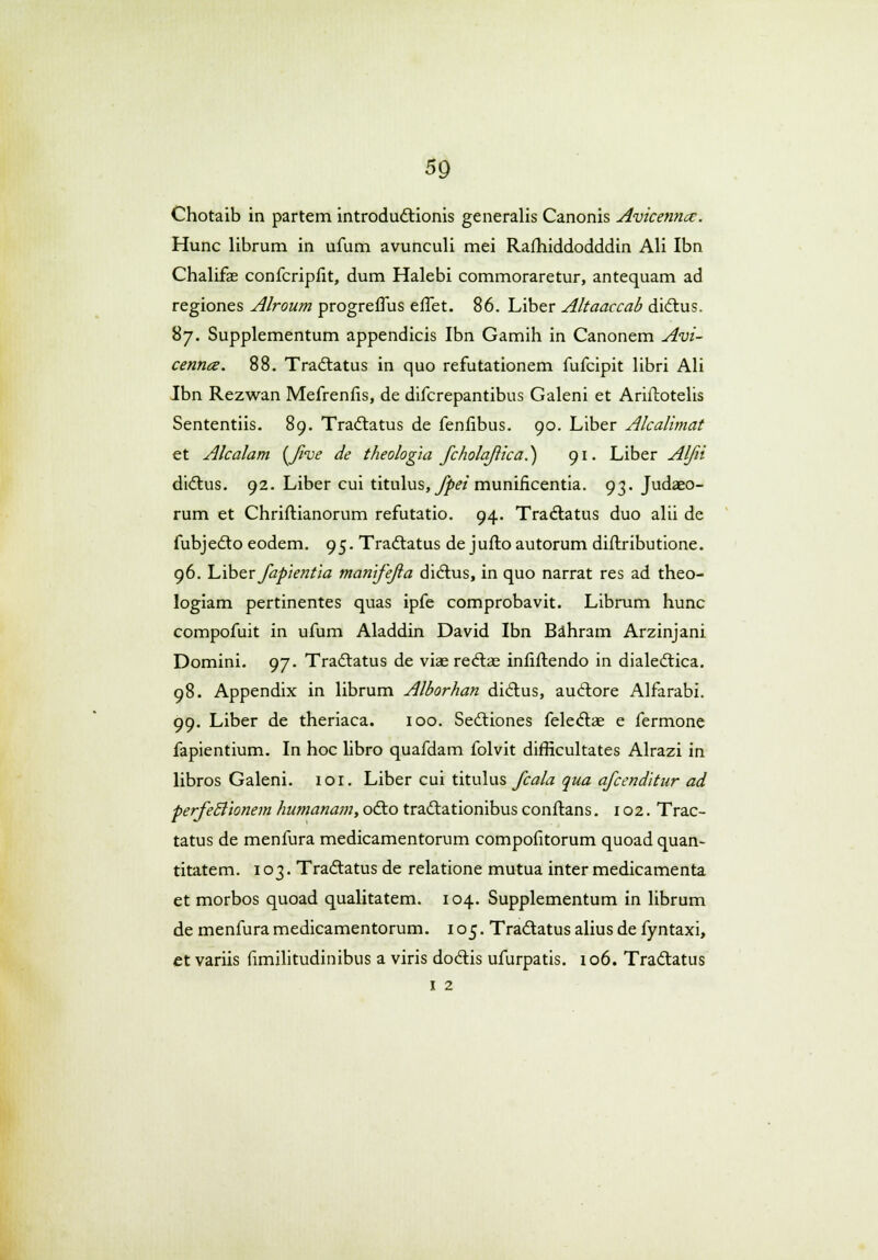 Chotaib in partem introductionis generalis Canonis Avicemice. Hunc librum in ufum avunculi mei Rafhiddodddin Ali Ibn Chalifas confcripiit, dum Halebi commoraretur, antequam ad regiones Alroum progreffus effet. 86. Liber Altaaccab dictus. 87. Supplementum appendicis Ibn Gamih in Canonem Avi- cenna. 88. Tractatus in quo refutationem fufcipit libri Ali Ibn Rezwan Mefrenfis, de difcrepantibus Galeni et Ariftotelis Sententiis. 89. Tradtatus de fenfibus. 90. Liber Alcalimat et Alcalam {Jive de theologia Jcholaftica.) 91. Liber Aljii dictus. 92. Liber cui titulus, Jpei munificentia. 93. Judaeo- rum et Chriflianorum refutatio. 94. Tractatus duo alii de fubjedto eodem. 95. Tradtatus de jufto autorum diftributione. 96. hiber Japientia manijejia dictus, in quo narrat res ad theo- logiam pertinentes quas ipfe comprobavit. Librum hunc compofuit in ufum Aladdin David Ibn Bahram Arzinjani Domini. 97. Tractatus de viae rectae infiftendo in dialectica. 98. Appendix in librum Alborhan didtus, audtore Alfarabi. 99. Liber de theriaca. 100. Sectiones felectae e fermone fapientium. In hoc libro quafdam folvit difficultates Alrazi in libros Galeni. 101. Liber cui titulus Jcala qua ajcenditur ad perfetTionem humanam, odto tractationibus conftans. 102. Trac- tatus de menfura medicamentorum compofitorum quoad quan- titatem. 103. Tractatus de relatione mutua inter medicamenta et morbos quoad qualitatem. 104. Supplementum in librum de menfura medicamentorum. 105. Tractatus alius de fyntaxi, et variis fimilitudinibus a viris dodtis ufurpatis. 106. Tractatus 1 2