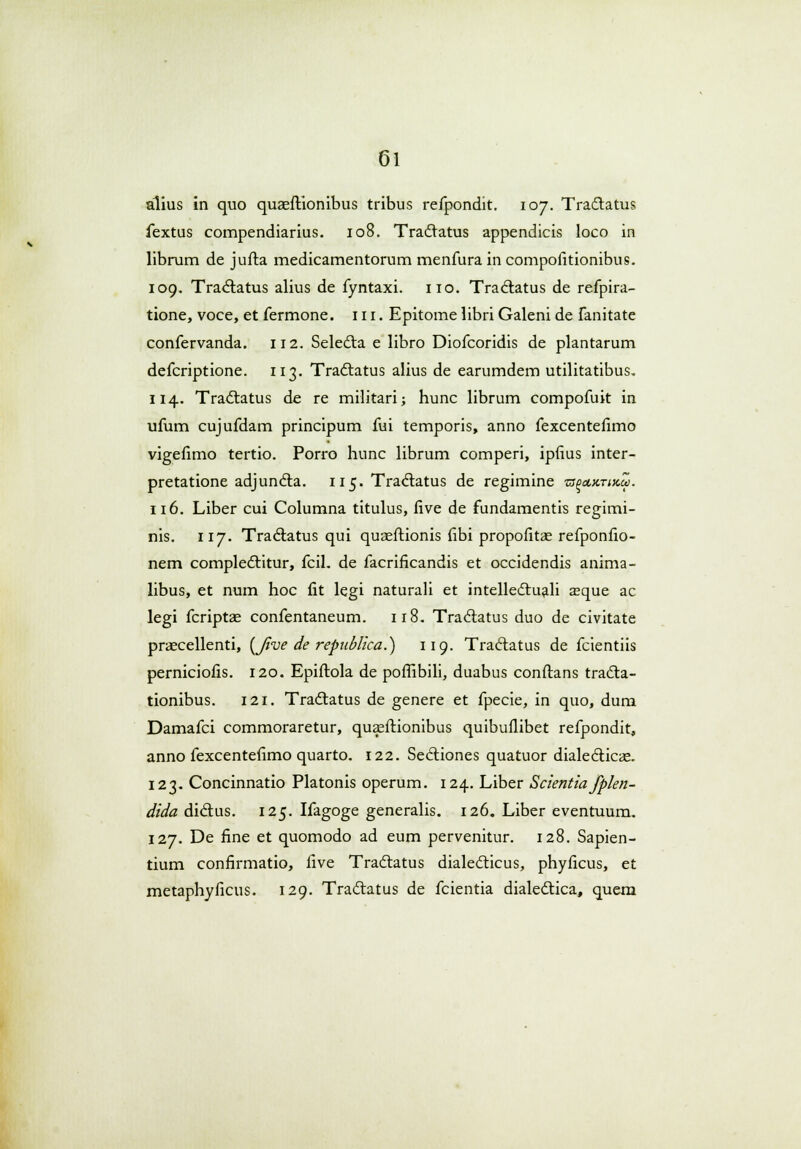 alius in quo quaeftionibus tribus refpondit. 107. Tra&atus fextus compendiarius. 108. Traclatus appendicis loco in librum de jufta medicamentorum menfura in compofitionibus. 109. Tra&atus alius de fyntaxi. 110. Traclatus de refpira- tione, voce, et fermone. 111. Epitome libri Galeni de fanitate confervanda. 112. Selecta e libro Diofcoridis de plantarum defcriptione. 113. Tradlatus alius de earumdem utilitatibus. 114. Tradlatus de re militari; hunc librum compofuit in ufum cujufdam principum fui temporis, anno fexcentefimo vigefimo tertio. Porro hunc librum comperi, ipfius inter- pretatione adjundla. 115. Tra&atus de regimine zsaeumxZ. 116. Liber cui Columna titulus, five de fundamentis regimi- nis. 117. Tractatus qui quasftionis fibi propofitae refponfio- nem complectitur, fciL de facrificandis et occidendis anima- libus, et num hoc fit legi naturali et intellectuali aaque ac legi fcriptae confentaneum. 118. Traclatus duo de civitate praecellenti, (Jive de republica.) 119. Traciatus de fcientiis perniciofis. 120. Epiftola de poffibili, duabus conftans tracta- tionibus. 121. Tradtatus de genere et fpecie, in quo, dum Damafci commoraretur, quaeftionibus quibuflibet refpondit, anno fexcentefimo quarto. 122. Secliones quatuor diale&icae. 123. Concinnatio Platonis operum. 124. Liber Scientia fplen- dida diclus. 125. Ifagoge generalis. 126. Liber eventuum. 127. De fine et quomodo ad eum pervenitur. 128. Sapien- tium confirmatio, five Tradlatus dialecticus, phyficus, et metaphyficus. 129. Traclatus de fcientia dialectica, quem