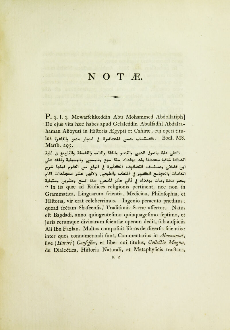 N O T M. P. 3. 1. 3. Mowaffekkeddin Abu Mohammed Abdollatiph] De ejus vita haec habes apud Gelaleddin Abulfadhl Abdalra- haman Aflbyuti in Hiftoria iEgypti et Cahiras; cui operi titu- lus sy>UU15 ya* jU^I J s^iLsd.1 ^=> ^UL^>. Bodl. MS. Marlh. 293. XjU J *w;IaH9 SuuJLAJI, .-JaJI, XiXJI5 y*M> ejJjJ' J>*=>W ^1* u^ <JLc xiiJf jLil.»M«»jij .j^t^j 5«« Xa.v. ^IiXxaj oJj Li'^ic\.xi LiLo L^~.,i\l! «•j*i l<ii*i r>U!l (j* gV J 2j*Js&Jl (^i*JlA2JJ5 »_j!—» *sj ^-^-«ai (jj' -151 Ol.xXj-fiV.o _^ix ^^ ^AXjJallj (JilaJil J j.>_a.£=l!I x^lsUlj ^l-oli&l XjU>£v*j ijayUs.} ^mJ Xaa» j.^.=£\i! ^T^* ty^i ti 3'«***>y ^Loj 8>X.« _»A3*J  Tn iis quae ad Radices religionis pertinent, nec non in Grammatica, Linguarum fcientia, Medicina, Philofophia, et Hiftoria, vir erat celeberrimus. Ingenio peracuto praeditus ; quoad fedtam Shafeenfis,' Traditionis Sacrae affertor. Natus eft Bagdadi, anno quingentefimo quinquagefimo feptimo, et juris rerumque divinarum fcientiae operam dedit, fub aufpiciis Ali Ibn Fazlan. Multos compofuit libros de diverfis fcientiis: inter quos connumerandi funt, Commentarius in Ahnocamat, five (Hariri) ConfeJJiis, et liber cui titulus, ColleSlio Magna, de Dialectica, Hiftoria Naturali, et Metaphyficis tractans, K 2