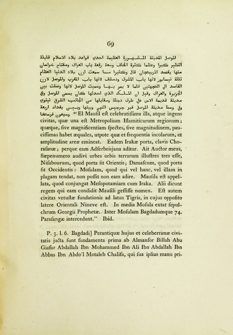 XXJJ» ^}U_1 ^jL» Aely» c?_v_.i a*a_*H g,j g -v- l< „o_J,l J-_>lt ^LJj.—. r'-**-*? oljJtN i_>L» **_• *x*.j _*L_.i -jj—=_> U—X) _£-^ .r*^-*^ -UaxJi 1*J«XJ1 __Vj ^jl i^Xt«. \—* U*---^ JLi uL=_Uj,_1 _sa_Aj L$J_« (jj^ J_<3jlLj u Jll ■ -l^ Lgj^ _Jii~«.Sj _y~L! ■ >Lj Lg_»V ^^L_j.j XiLj' ^jaj CvLoj Lgj^ Jw-jU »IX«.»*«j I—$_j ^tJ - UXS yAx^s^Ji J1 _s_>li!J Hj Jj-^Ii ^y^^j ^Ls L$j-__»1 c?_01 __J_J11 u1 Jk/J>j 6U>_L. LrOr^ „>**- c3j~*~1 <-r-*^^' _-* Lj^f^JLo) *_=._ 6j_> ^c (j„_i SU>_-J &-J.J-4 *xjji _'_Jb ^j—a_jj L^ixj^ t5'j*'' u*»*-?^^ .j»*^' iV^j-L' aajJs.-o I_~_j Jj La-VA^S ^y1^ *' El Maufil eft celebratiflima illa, atque ingens civitas, quae una eft Metropolium Iflamiticarum regionum; quaeque, (ive magnificentiam fpecT:es, five magnitudinem, pau- ciflimas habet aequales, utpote quae et frequentia incolarum, et amplitudine area? emineat. Eadem Irakae porta, clavis Cho- rafanae j perque eam Adferbeisjana aditur. Ait Audlor meus, Saepenumero audivi urbes orbis terrarum illuflxes tres effe, Nifabourum, quod porta fit Orientis; Damafcum, quod porta fit Occidentis : Mofulam, quod qui vel hanc, vel illam in plagam tendat, non poflit non eam adire. Maufila eft appel- lata, quod conjungat Mefopotamiam cum Iraka. Alii dicunt regem qui eam condidit Maufili geflifle nomen. Eft autem civitas vetuftas fundationis ad latus Tigris, in cujus oppofito latere Orientali Nineve eft. In media Mofula extat fepul- chrum Georgii Prophetae. Inter Mofulam Bagdadumque 74. Parafangae intercedunt. Ibid. P. 3. 1. 6. Bagdadi] Perantiquae hujus et celeberrima3 civi- tatis jadta funt fundamenta prima ab Almanfor Billah Abu Giafar Abdallah Ibn Mohammed Ibn Ali Ibn Abdallah Ibn Abbas Ibn Abdo'1 Motaleb Chalifa, qui fua ipfius manu pri-