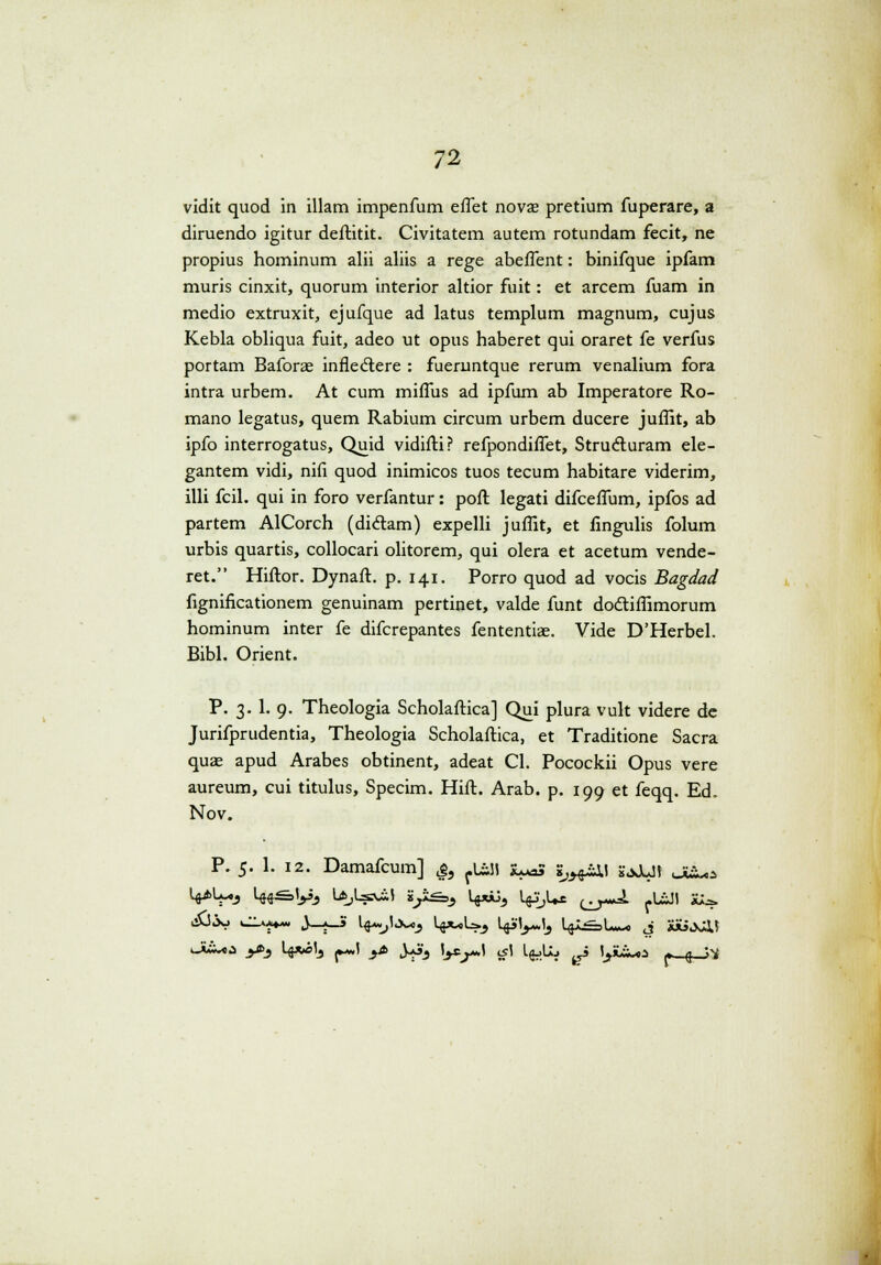 vidit quod in illam impenfum eflet nova? pretium fuperare, a diruendo igitur deftitit. Civitatem autem rotundam fecit, ne propius hominum alii aliis a rege abeflent: binifque ipfam muris cinxit, quorum interior altior fuit: et arcem fuam in medio extruxit, ejufque ad latus templum magnum, cujus Kebla obliqua fuit, adeo ut opus haberet qui oraret fe verfus portam Baforas inflectere : fueruntque rerum venalium fora intra urbem. At cum miflus ad ipfum ab Imperatore Ro- mano legatus, quem Rabium circum urbem ducere juflit, ab ipfo interrogatus, Quid vidifti? refpondiflet, Strucluram ele- gantem vidi, nifi quod inimicos tuos tecum habitare viderim, illi fcil. qui in foro verfantur: poft legati difceflum, ipfos ad partem AlCorch (diclam) expelli juflit, et fingulis folum urbis quartis, collocari olitorem, qui olera et acetum vende- ret. Hiftor. Dynaft. p. 141. Porro quod ad vocis Bagdad fignificationem genuinam pertinet, valde funt do&iflimorum hominum inter fe difcrepantes fententiae. Vide D'Herbel. Bibl. Orient. P. 3.I. 9. Theologia Scholaftica] Qui plura vult videre de Jurifprudentia, Theologia Scholaftica, et Traditione Sacra quas apud Arabes obtinent, adeat Cl. Pocockii Opus vere aureum, cui titulus, Specim. Hift. Arab. p. 199 et feqq. Ed. Nov. i—CCi.*- P. 5. 1. 12. Damafcum] &9 fLi5i X^S ij^&u yjJUJ V>L«j l4itS>y3 LfcjLs^» *££=> Uj«^ UpjL»* (^J. fU£Jt X*.