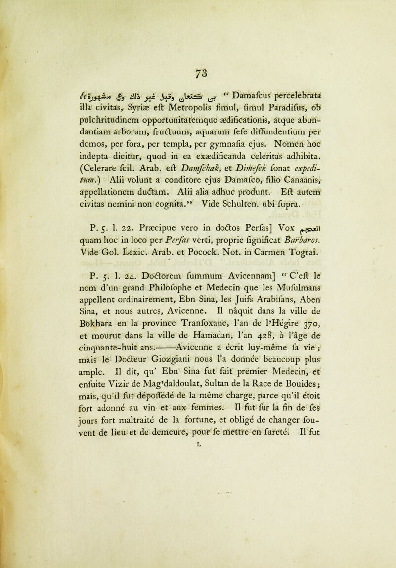 {('ijy^* S} £& y± )*99 ^1*^=» jjjj w Damafcus percelebrata illa civitas, Syriae eft Metropolis fimul, fimul Paradifus, ob pulchritudinem opportunitatemque aedificationis, atque abun- dantiam arborum, frucluum, aquarum (ek difFundentium per domos, per fora, per templa, per gymnafia ejus. Nomen hoc indepta dicitur, quod in ea exaedificanda celeritas adhibita. (Celerare fcil. Arab. eft Damfchak, et Dimefck fonat expedi- tum.) Alii volunt a conditore ejus Damafco, filio Canaanis, appellationem du&am. Alii alia adhuc produnt. Eft autem civitas nemini non cognita. Vide Schulten. ubi fupra. P. 5. 1. 22. Praecipue vero in doclos Perfas] Vox »js#\\ quam hoc in loco per Perfas verti, proprie fignificat Barbaros. Vide Gol. Lexic. Arab. et Pocock. Not. in Carmen Tograi. P. 5. 1. 24. Doclorem fummum Avicennam]  Ceft le nom d'un grand Philofophe et Medecin que les Mufulmans appellent ordinairement, Ebn Sina, les Juifs Arabifans, Aben Sina, et nous autres, Avicenne. II naquit dans la ville de Bokhara en la province Tranfoxane, l'an de 1'Hegire 370, et mourut dans la ville de Hamadan, l'an 428, a l'age de cinquante-huit ans. Avicenne a ecrit luy-meme fa vie; mais le Dodteur Giozgiani nous l'a donnee beaucoup plus ample. II dit, qu' Ebn Sina fut fait premier Medecin, et enfuite Vizir de Mag'daldoulat, Sultan de la Race de Bouides; mais, qu'il fut depofiede de la meme charge, parce qu'il etoit fort adonne au vin et aux femmes. II fut fur la fin de fes jours fort maltraite de la fortune, et oblige de changer fou- vent de lieu et de demeure, pour fe mettre en furete. II fut L