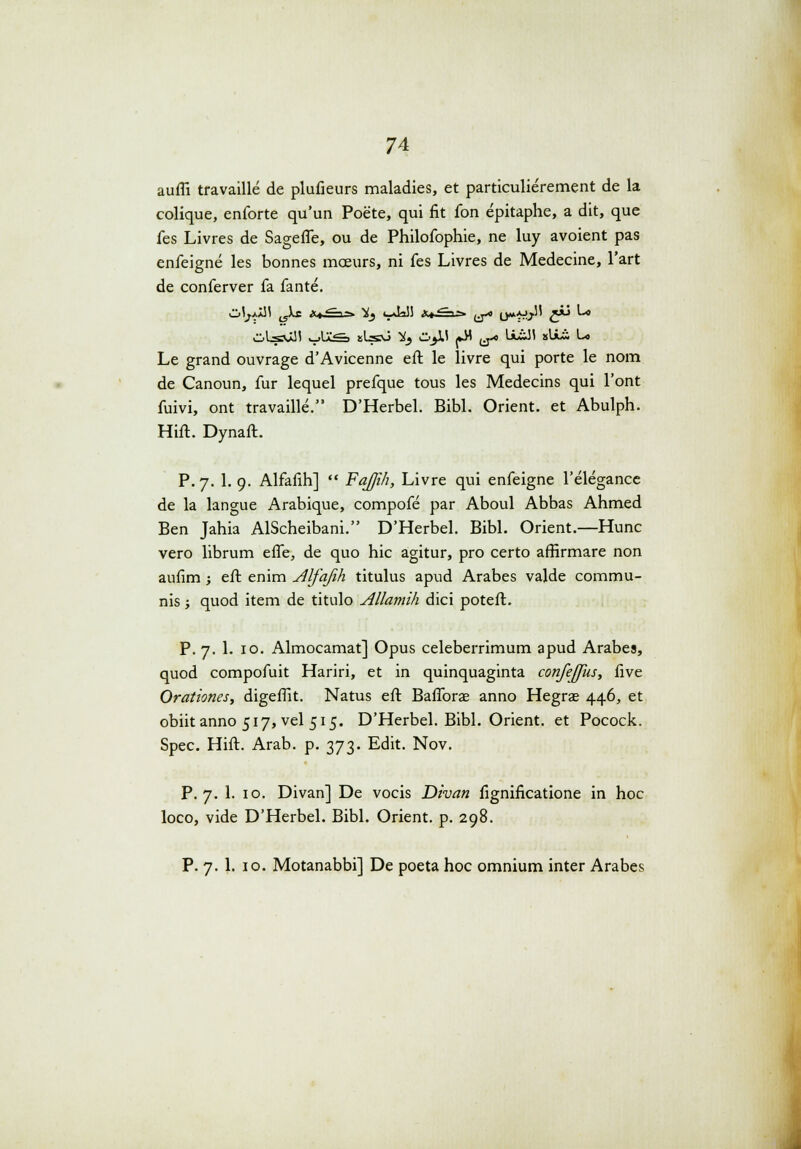 auffi travaille de plufieurs maladies, et particulierement de la colique, enforte qu'un Poete, qui fit fon epitaphe, a dit, que fes Livres de SagefTe, ou de Philofophie, ne luy avoient pas enfeigne les bonnes mceurs, ni fes Livres de Medecine, 1'art de conferver fa fante. Le grand ouvrage d'Avicenne eft le livre qui porte le nom de Canoun, fur lequel prefque tous les Medecins qui l'ont fuivi, ont travaille. D'Herbel. Bibl. Orient. et Abulph. Hift. Dynaft. P. 7. 1. 9. Alfafih]  FaJJih, Livre qui enfeigne 1'elegance de la langue Arabique, compofe par Aboul Abbas Ahmed Ben Jahia AlScheibani. D'Herbel. Bibl. Orient.—Hunc vero librum efle, de quo hic agitur, pro certo arfirmare non aufim; eft enim Alfafih titulus apud Arabes valde commu- nis; quod item de titulo Allamlh dici poteft. P. 7. 1. 10. Almocamat] Opus celeberrimum apud Arabes, quod compofuit Hariri, et in quinquaginta confeffus, five Orationes, digeffit. Natus eft Baflbrae anno Hegras 446, et obiitanno 517, vel 515. D'Herbel. Bibl. Orient. et Pocock. Spec. Hift. Arab. p. 373. Edit. Nov. P. 7. 1. 10. Divan] De vocis Divan fignificatione in hoc loco, vide D'Herbel. Bibl. Orient. p. 298. P. 7. 1. 10. Motanabbi] De poeta hoc omnium inter Arabes