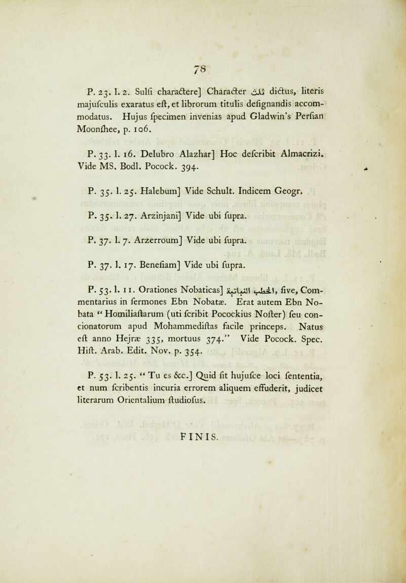 P. 23.I. 2. Sulfi charactere] Character cJj diclus, literis majufculis exaratus eft, et librorum titulis defignandis accom- modatus. Hujus fpecimen invenias apud Gladwin's Perftan Moonftiee, p. iq6. P. 33. 1. 16. Delubro Alazhar] Hoc defcribit Almacrizi. Vide MS. Bodl. Pocock. 394. P. 35. 1. 25. Halebum] Vide Schult. Indicem Geogr. P. 35. 1. 27. Arzinjani] Vide ubi fupra. P. 37. 1. 7. Arzerroum] Vide ubi fupra. P. 37. 1. 17. Benefiam] Vide ubi fupra. P. 53.1. 11. Orationes Nobaticas] ju&Jttl i_Jai.l, five, Com- mentarius in fermones Ebn Nobatae. Erat autem Ebn No- bata  Homiliaftarum (uti fcribit Pocockius Nofter) feu con- cionatorum apud Mohammediftas facile princeps. Natus cft anno Hejrae 335, mortuus 374. Vide Pocock. Spec. Hift. Arab. Edit. Nov. p. 354. P. 53. 1. 25.  Tu es &c.J Quid fit hujufce loci fententia, et num fcribentis incuria errorem aliquem effuderit, judicet literarum Orientalium ftudiofus. FINIS,