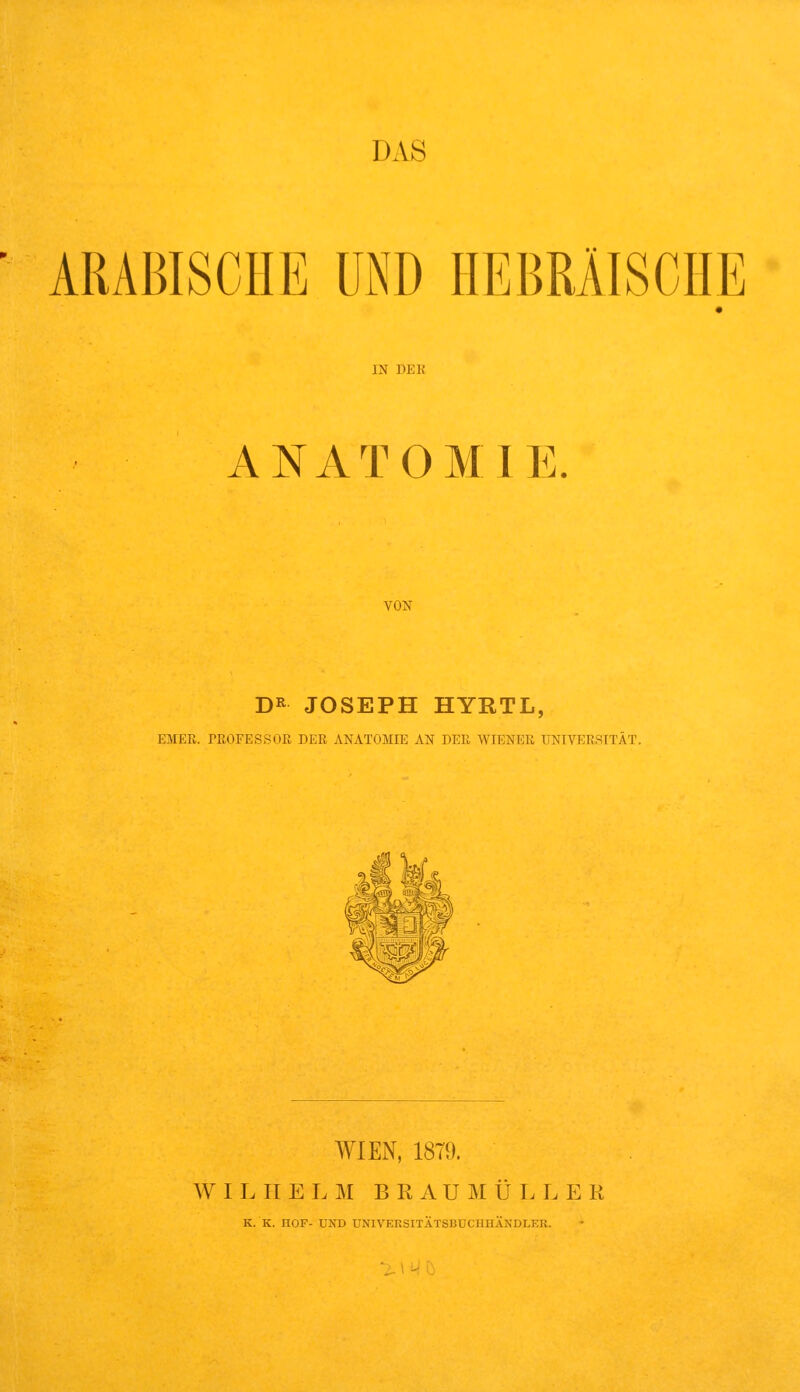 ■ ARABISCHE UND HEBRÄISCHE IN DEK ANATOMIE. VON D» JOSEPH HYRTL, EHER. rUOFESSOK DER ANATOMIE AN DER WIENER UNIVERSITÄT. WIEN, 1879. W I I. II E I. ]\I B R A U M Ü E L E R K. K. IIOF- UND UNIVEKSITÄTSBUCIIHÄNDLER. IWC