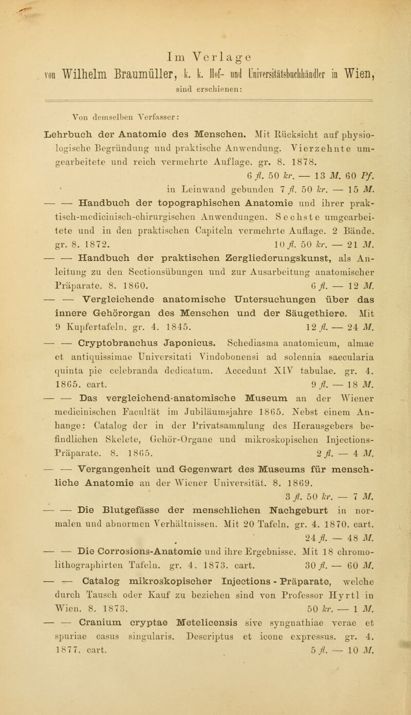 Im Verlage von Wilhelm BraumüUer, k. k. Hof- und Universitätsbucliliandlcr in Wien, sind erschienen: Von demselben Verfasser: Lehrbuch der Anatoraie des Menschen. Mit Ilücksicht auf physio- logische Begründung und praktische Anwendung. Vierzehnte um- gearbeitete und reich vermehrte Auflage, gr. 8. 1878. Q>fl. 50 hr. — 13 ili. 60 Pf. in Leinwand gebunden 1 fl. 50 kr. — 15 M. — — Handbuch der topographischen Anatomie und ihrer prak- tisch-mcdicinisch-chlrurgischen Anwendungen. Sechste umgearbei- tete und in den praktischen Capiteln vermehrte Auflage. 2 Bände. gr. 8. 1872. 10/. 50 kr. — 21 M. — — Handbuch der praktischen Zergliederungskunst, als An- leitung zu den Sectionsübungen und zur Ausai'beitung anatomischer Präparate. 8. 18G0. ßy2. — 12 M. — — Vergleichende anatomische Untersuchungen über das innere Gehörorgan des Menschen und der Säugethiere. Mit 9 Kupfertafeln, gr. 4. 1845. 12/. — 2^ M. — — Cryptobranchus Japonicus. Schediasma anatomicum, almae et antiquissimae Uuiversitati Vindobonensi ad solennia saecularia quinta pie cclebranda dedicatum. Accedunt XIV tabulae. gr. 4, 18G5. cart. 9/. — 1 8 M. — — Das vergleichend-anatomische Museum an der Wiener medlcinischen Facultät im Jubiläumsjahre 1865. Nebst einem An- hange : Catalog der in der l'rivatsammlung des Herausgebers be- findlichen Skelete, Gehör-Organe und mikroskopischen Injections- Präparate. 8. 1865. 2 fl. — A M. — — Vergangenheit und Gegenwart des Museums für mensch- liche Anatomie an der Wiener Universität. 8. 1869. 3 /. 50 kr. — 7 M. — — Die Blutgefässe der menschlichen Nachgeburt in nor- malen und abnormen Verhältnissen. Mit 20 Tafeln, gr. 4. 18 70. cart. 24/. — 48 M. — — Die Corrosions-Anatomie und ihre Ergebnisse. Mit 18 chromo- lithographirten Tafeln, gr. 4. 1873. cart. 30/.— 60 AI. — — Catalog mikroskopischer Injeetions - Präparate, welche durch Tausch oder Kauf zu beziehen sind von Professor Hyrtl in Wien. 8. 1873. 50 kr. — 1 AI. — — Cranium cryptae Metelicensis sive synguathiae verae et spuriae casus siugularis. Descriptus et icone expressus. gr. 4. 1877. cart. 5 /?. — 10 AI.