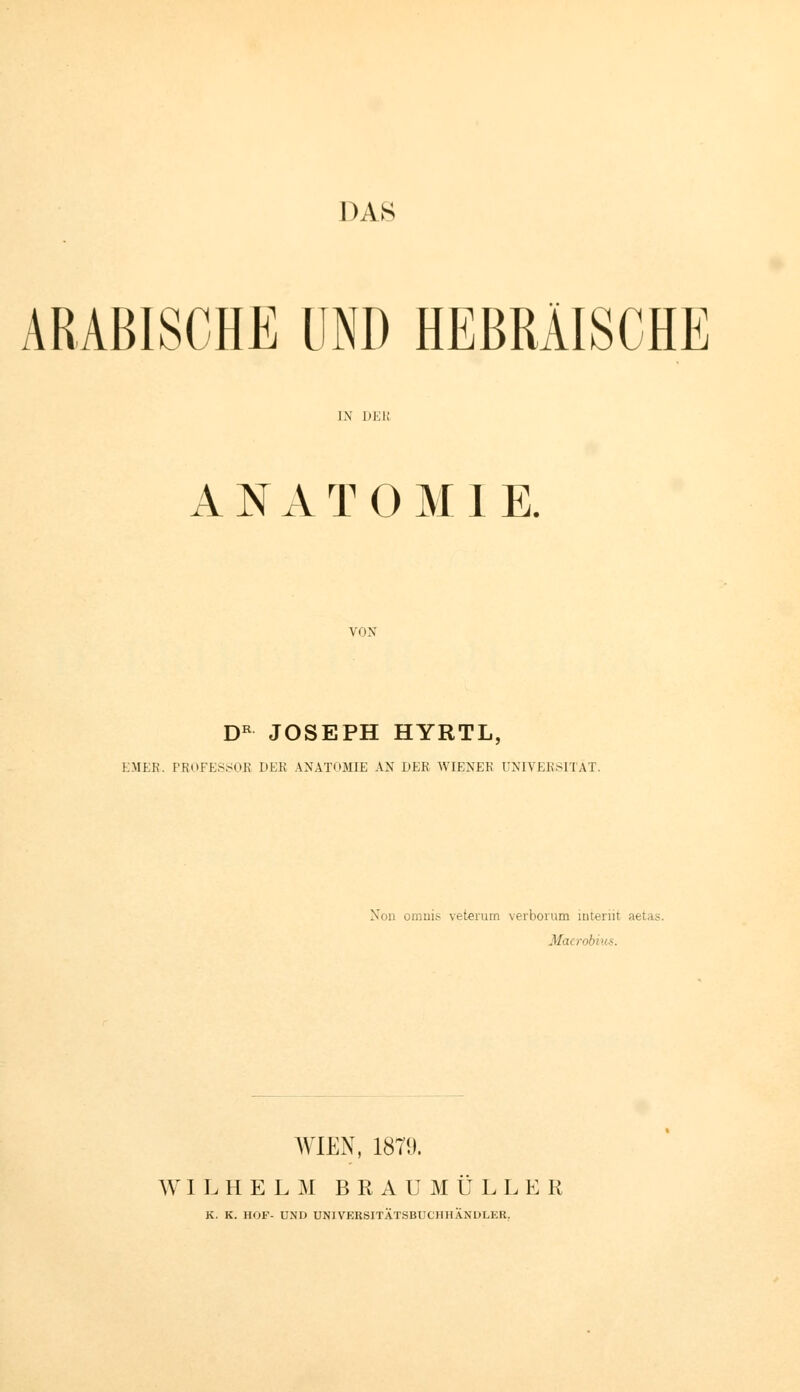 ARABISCHE UND HEBRÄISCHE IN ÜKK ANATOMIE. VON D^ JOSEPH HYRTL, EJIER. PROFES.SOK DER ANATOMIE AN LER WIENER UNIVERSITÄT. Non omnis veterum verboi'um mteriit aetas. Macrobiits. AVIEN, 1879. W I I. H E L ]M B R A U M U L L E R K. K. HOF- UND UNIVERSITÄTSBUCHHÄNDLER.