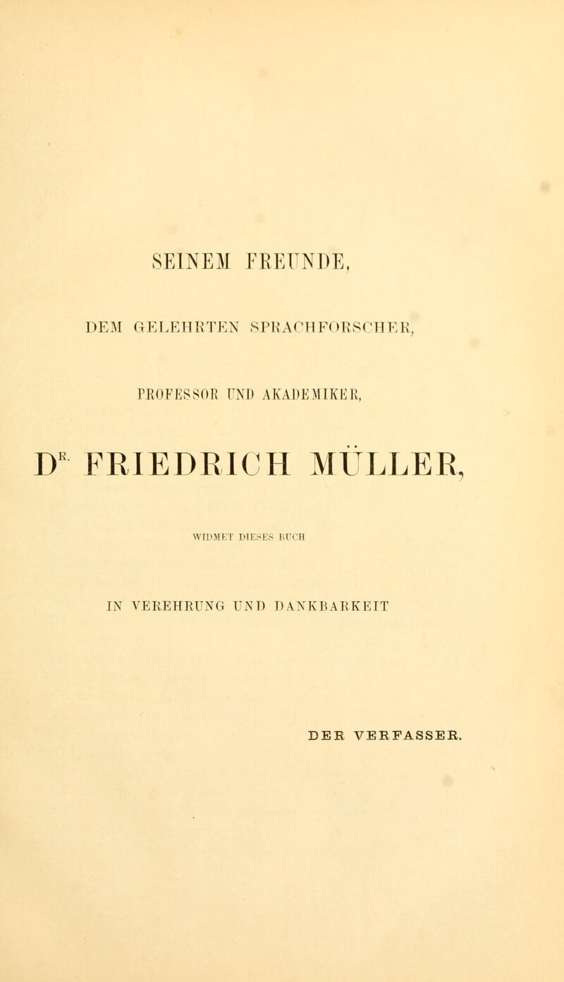 SEINEM FEEÜNDE, DEM GELEHRTEN SPRACHFORSCHER, PROFESSOR UNI) AKADEMIKER, W FRIEDRICH MÜLLER, WIDMET DIESES BUCH IN VEREHRUNG UND DANKBARKEIT DER VERFASSER.