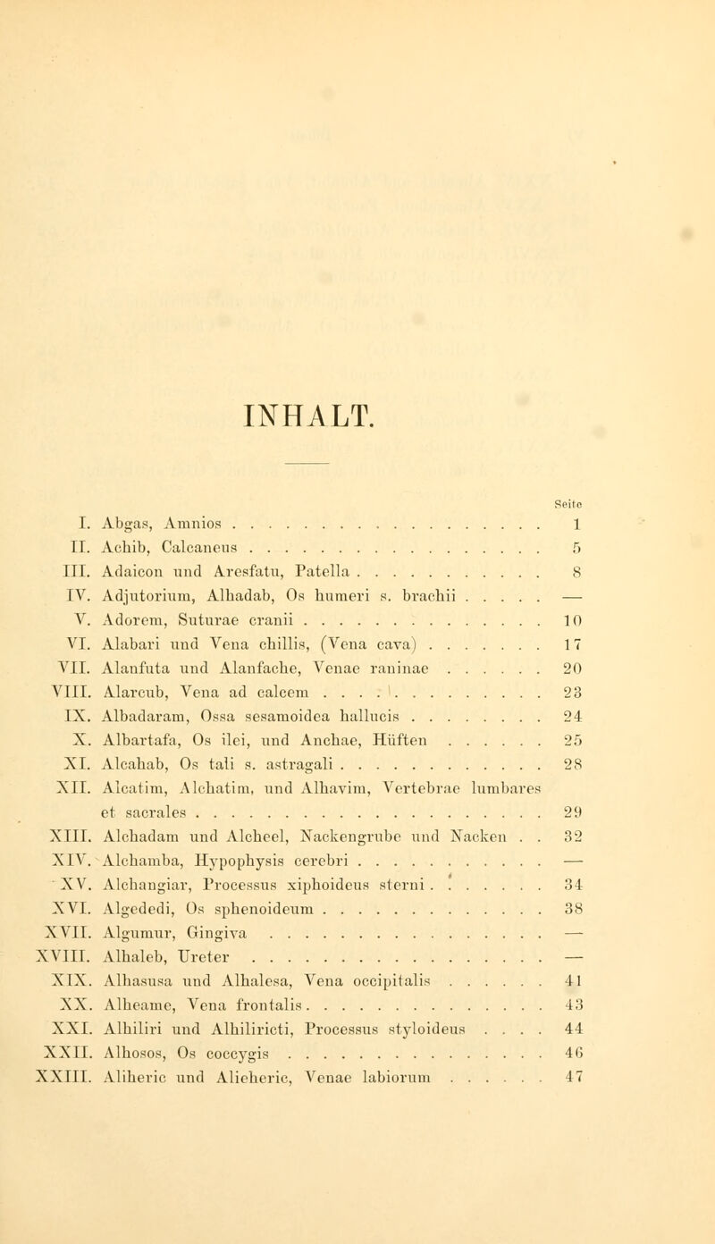 INHALT. Seite I. Abgas, Amnios 1 II. Achib, Calcanens 5 III. Adaicon und Aresfatii, Patella 8 IV. Adjutormm, Alhadab, Os humeri s. brachii — V. Adorem, Siiturae crauii 10 VI. Alabari nud Vena chillis, (Vena cava) 17 VII. Alanfuta und Alanfache, Venae raninae 20 VIII. Alarcub, Vena ad calcem 23 IX. Albadaram, Ossa sesamoidea hallucis 24 X. Albartafa, Os ilei, und Anchae, Hüften 25 XI. Alcahab, Os tali s. astragali 28 XII. Alcatim, Alchatim, und Alhavim, Vertebrae lumbares et sacrales 29 XIII. Alcbadam und Alcheel, Nackengrube und Nacken . . 32 XIV. Alchamba, Hj'pophysis cerebri — ■ XV. Alchangiar, Processus xiphoideus sterui 34 XVI. Algededi, Os sphenoideum 38 XVII. Algumur, Gingiva — XVIII. Alhaleb, Ureter — XIX. Alhasusa und Alhalesa, Vena occipitalis 41 XX. Albeame, Vena frontalis 43 XXI. Alhiliri und Alhiliricti, Processus styloideus .... 44 XXII. Alhosos, Os coccygis 46 XXIII. Aliheric und Alieheric, Venae labiorum 47