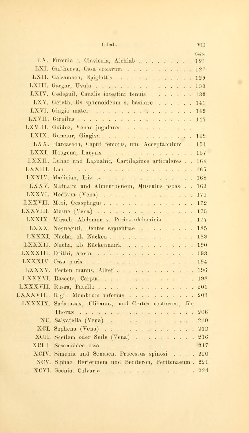 Seit« LX. Furcula s. Ckiviciila, Alchiab 121 LXI. Gaf-herva, Ossa coxarura 127 LXII. Galsamach, Epiglottis 129 LXIII. Gargar, Uvula 130 LXIV, Gcdeguil, Canalis intestini tenuis 133 LXV. Gctcth, Os sphenoidcum s. basilare 141 LXVI. Gingia mater 145 LXVII. Girgilus 147 LXVIII. Giiidez, Veuae jugulares — LXIX. Gumanr, Gingiva 149 LXX. Harcasach, Caput feraoris, uud Acceptabulum . . 154 LXXI. Haugeiia, Larynx 157 LXXII. Luhac uud Laguahic, Cartilagines ai-ticulares . .104 LXXIII. Lu8 165 LXXIV. Madiriau, Iris .- 168 LXXV. Matuaim uud Aliuentheueiu, Musculus psoas . . 169 LXXVI. Mediana (Vena) 171 LXXVII. Meri, Oesophagus 172 LXXVIII. Mesue (Vena) 175 LXXIX. Mirach, Abdomen s. Paries abdoraiuis 177 LXXX. Negueguil, Dentes sapientiae 185 LXXXI. Nucha, als Nacken 188 LXXXII. ISTucha, als Rückenmark 190 LXXXIIL Orithi, Aorta 193 LXXXIV. Ossa paris 194 LXXXV. Pecten manus, Alkef 196 LXXX VI. Easceta, Carpus 198 LXXXVII. Rasga, Patella 201 LXXXVIII. Rigil, Membrum inferius 203 LXXXIX. Sadarassis, Clibanus, und Grates costarura, für Thorax 206 XC. Salvatella (Vena) 210 XCI. Saphena (Vena) 212 XCII. Sceilem oder Seile (Vena) 216 XCIII. Sesamoidea ossa 217 XCIV. Simenia und Senaseu, Processus spinosi .... 220 XCV. Siphac, Berietinem und Beriteron, Peritonaeum . 221 XCVI. Soonia, Calvaria 224