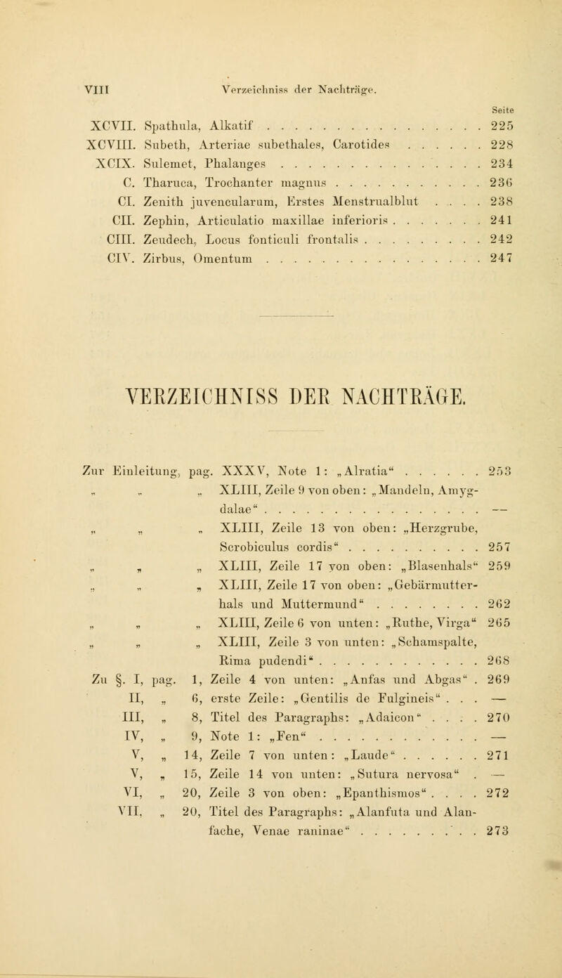 Seite XCVII. Spathula, Alkatif 225 XCVm. Subeth, Arteriae subethales, Carotides 228 XCIX. Sulemet, Phalauges 234 C. Tharuca, Trochanter magiius 236 CI. Zenith juvencularura, Erstes Menstrualblut .... 238 CIL Zephin, Articulatio maxillae inferioris 241 cm. Zendech, Locus fouticuli frontali.'* 242 CIV. Zirbus, Omentum 247 VEEZEICHNISS DER NACHTEÄGE. Zur Einleitung, pag. XXXV, Note 1: „Alratia 253 ,, XLIII, Zeile 9 von oben: „Mandeln, Amyg- dalae — „ „ „ XLIII, Zeile 13 von oben: „Herzgrube, Scrobiculus cordis 257 „ „ XLIII, Zeile 17 von oben: „Blasenhals'- 259 ,, „ „ XLIII, Zeile 17 von oben: „Gebärmutter- hals und Muttermund 262 „ „ XLIII, Zeile 6 von unten: „Ruthe,Virga 265 „ „ „ XLIII, Zeile 3 von unten: „Schamspalte, Eima pudendi 268 Zu §. I, pag. 1, Zeile 4 von unten: „Anfas und Abgas . 269 II, „ 6, erste Zeile: „Gentilis de Fulgineis ... — III, „ 8, Titel des Paragraphs: „Adaicon .... 270 IV, „ 9, Note 1: „Fen — V, „ 14, Zeile 7 von unten: „Laude 271 V, „ 15, Zeile 14 von unten: „ Sutura nervosa . — VI, „ 20, Zeile 3 von oben: „Epanthismos .... 272 VII, „ 20, Titel des Paragraphs: „Alanfuta und Alau- fache, Venae raninae ..273