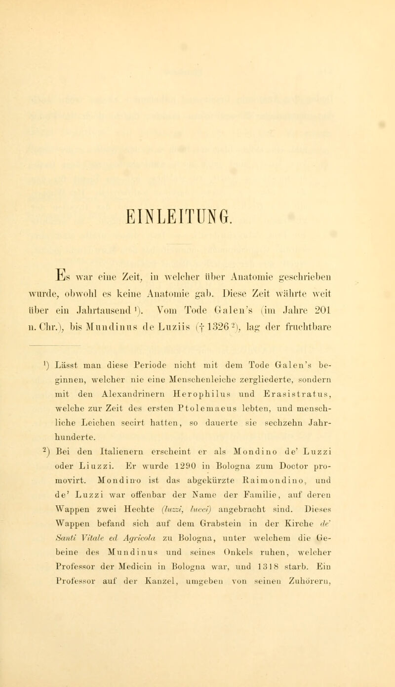 EINLEITUNG. JjjS Avar eine Zeit, in welcher itl)er Anatomie geschrieben wurde, obwohl es keine Anatomie gab. Diese Zeit wälirte weit über ein Jahrtausend'). Vom Tode Galen's lim Jahre 201 u. Chr.\ bis ^lundinus de Luziis (fl326-\ lag der fruchtbare ') Lässt mau diese Periode nicht mit dem Tode Galen's be- ginnen, welcher nie eine Menschenleiche zergliederte, sondern mit den Alexandrinern Ilerophilus und Erasistratus, welche zur Zeit des ersten Ptolemaeus lebten, und mensch- liche Leichen secirt hatten, so dauerte sie sechzehn Jahr- hunderte. -) Bei den Italienern erscheint er als Mondino de' Luzzi oder Liuzzi. Er wurde 1290 in Bologna zum Doctor pro- movirt. Mondino ist das abgekürzte Raimondiuo, und de' Luzzi war otfenbar der Name der Familie, auf deren Wappen zwei Hechte (luzzi, hicci) angebracht sind. Dieses Wappen befand sich auf dem Grabstein in der Kirche de' Santi Vitale ed Agricola zu Bologna, unter welchem die Ge- beine des Mundiuus und seines Onkels ruhen, welcher Professor der Mediciu in Bologna war, und 1318 starb. Ein Professor auf der Kanzel, umgeben von seinen Zuhörern,