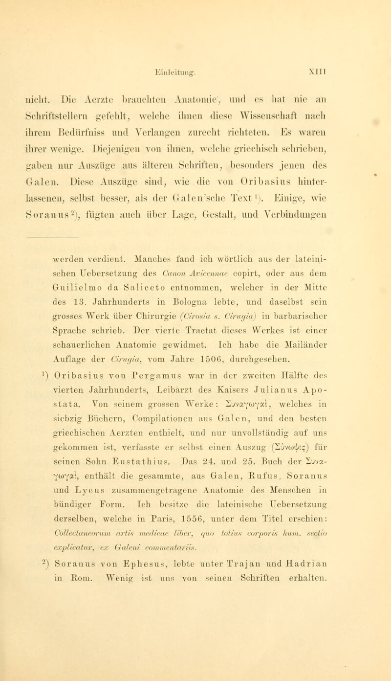 iiiclit. Die Aerzte Iinuiclitcn Aiiatoniie, und es hat nie an Schriftstellern g-etelilt, ^velehe ihnen diese Wissensehaft mich ihrem Bedürtniss und Verlangen zurecht richteten. Es waren ihrer wenige. Diejenigen von ihneU; welche griechisch schrie])en, gaben nur Auszüge aus älteren Schriften, besonders jenen des Galen. Diese Auszüge sind, wie die von Oribasius hinter- lasseuen; selbst besser, als der Galen'sehe Text'). Einige, wie Soranus^), fügten auch über Lage, Gestalt, und Verbindungen werden verdient. Manches fand ich wörtlich aus der lateini- schen Uebersetzung des Canon Avicennae copirt, oder aus dem Guilielmo da Saliceto entnommen, welcher in der Mitte des 13. Jahrhunderts in Bologna lebte, und daselbst sein grosses Werk über Chirurgie (Cirosia s. Ctrugia) in barbarischer Sprache schrieb. Der vierte Tractat dieses Werkes ist einer schauerlichen Anatomie gewidmet. Ich habe die Mailänder Auflage der Cin/ym, vom Jahre 1506, durchgesehen. ') Oribasius von Pergamus war in der zweiten Hälfte des vierten Jahrhunderts, Leibarzt des Kaisers Julianus Apo- stat a. Von seinem grossen Werke: Z'jvy.';or(0!.l, welches in siebzig Büchern, Compilationen aus Galen, und den besten griechischen Aerzten enthielt, und nur unvollständig auf uns gekommen ist, verfasste er selbst einen Auszug (Z,jvwdi'.c) für seinen Sohn Eustathius. Das 24. und 25. Buch der -jva- Ytoya'., enthält die gesammte, aus Galen, Rufus, Soranus und Lycus zusammengetragene Anatomie des Menschen in bündiger Form. Ich besitze die lateinische Uebersetzung derselben, welche in Paris, 1556, unter dem Titel erschien: Collectaneoruin artis tned/cae llbtr, ipio totiiis coiyor/'s huin. scctio ex^ilicatur, ex Galeni comnientarüs. -) Soranus von Ephesus, lebte unter Trajan und Hadrian in Rom. Wenis,- ist uns von seinen Schriften erhalten.