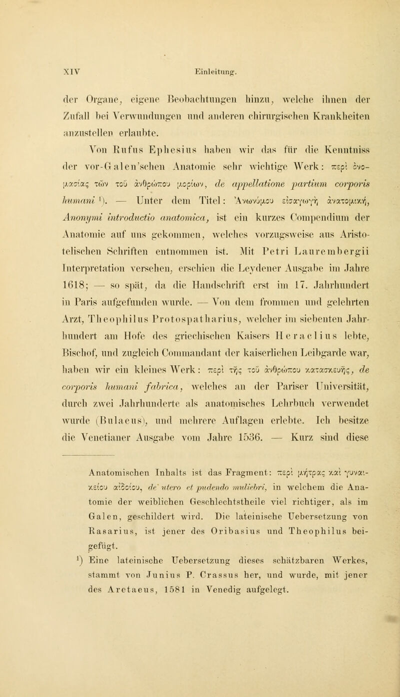 der Organe, eigene Beobachtungen hinzu, welche ihnen der Zufall bei Verwundungen und anderen chirurgischen Krankheiten anzustellen erlaubte. Von Ruf US Fjphesius haben wir das für die Kenntniss der V(n*-G alen'sehen Anatomie sehr wichtige Werk: wspl svo- Ij.y.G'.ac Ttov Toü av6po)::o'j |;.op{wv, de appellatioyie partium corporis Immani ^]. — Unter dem Titel: 'Av(i)V'jij.oj zh(rp<)jr^ avaTO[j.'.xr,, Anonrpni introductio anatomica, ist ein kurzes Compendium der Anatomie auf uns gekonmien, welches vorzugsweise aus Aiisto- telischen Öchriften entnommen ist. Mit Petri Laurembergii Interpretation versehen, erschien die Leydener Ausgabe im Jahre 1618; — so spät, da die Handschrift erst im 17. Jahrhundert in Paris aufgefunden wurde. — Von dem fronnuen und gelehrten Arzt, Theophilus Protospatharius, Avelcher im siebenten Jahr- hundert am Hofe des griechischen Kaisers H e r a c 1 i u s lebte, Bischof, und zugleich Commandant der kaiserlichen Leibgarde war, haben ^vir ein kleines Werk: Tzepl zr,: loO avOpwTzou y.cziaaxeu'^c, de corporis humani fabrica, welches an der Pariser Universität, durch zwei Jahrhunderte als anatoinisches Lehrbuch verwendet wurde (Bulaeusl, und mehrere Auflagen erlebte. Ich besitze die Venetianer Ausgabe vom Jahre 1536. — Kurz sind diese Anatomischen Inhalts ist das Fragment: r.zpl jr/^tpac -/.od Y^vai- xsio'J aiSoiC'J, de' utero et pudendo muUehrl, in welchem die Ana- tomie der weiblichen Geschlechtstheile viel richtiger, als im Galen, geschildert wird. Die lateinische üebersetzung von Rasarius, ist jener des Oribasiiis und Theophilus bei- gefügt. 1) Eine lateinische Üebersetzung dieses schätzbaren Werkes, stammt von Junius P. Crassus her, und wurde, mit jener des Aretaeus, 1581 in Venedig aufgelegt.