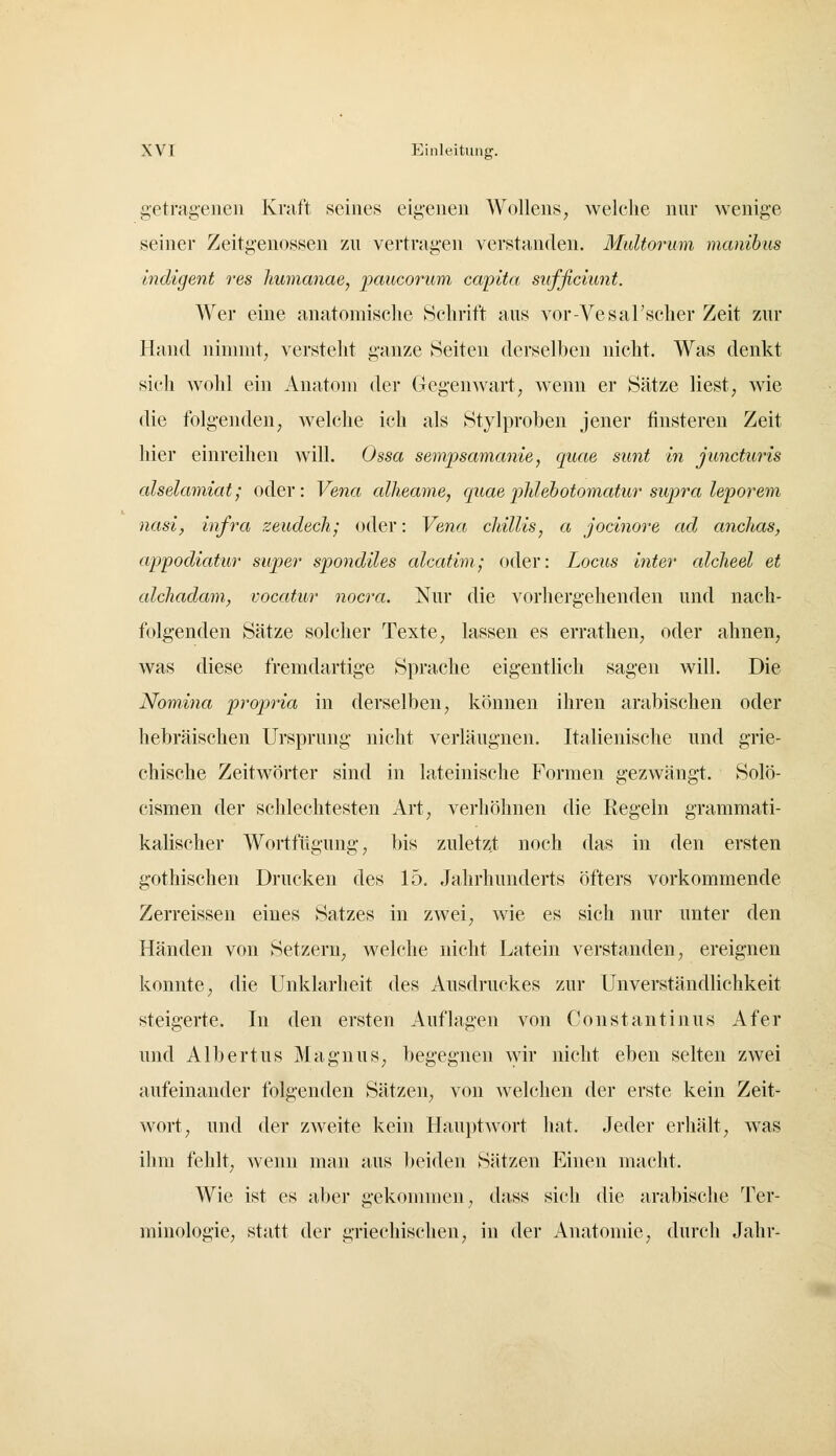 getragenen Kraft seines eigenen Wollens, welche nur wenige seiner Zeitgenossen zu vertragen verstanden. Maltorum manibus liidigent res Jmmanae, paucorum capita sufficiunt. Wer eine anatomische Schrift aus vor-VesaFscher Zeit zur Hand nimmt, versteht ganze Seiten derselben nicht. Was denkt sich wohl ein Anatom der Gegenwart, wenn er Sätze liest, wie die folgenden, welche ich als Stylproben jener finsteren Zeit hier einreihen will. Ossa sempsamame, quae sunt in juncturis alselamiat; oder: Vena alheame, quaeiMebotomatihr supra leiporem nasi, infra zeudech; oder: Vena chillis, a jocinore ad anclias, appodiatur super spondiles alcatini; oder: Locus inter alcheel et alchadam, vocatur nocra. Nur die vorhergehenden und nach- folgenden Sätze solcher Texte ^ lassen es errathen, oder ahnen, was diese fremdartige Sprache eigentlich sagen will. Die Nomina propria in derselben, können ihren arabischen oder hebräischen Ursprung nicht verläugnen. Italienische und grie- chische Zeitwörter sind in lateinische Formen gezwängt. Solö- cismen der schlechtesten Art, verhöhnen die Regeln grammati- kalischer Wortfügung, bis zuletzt noch das in den ersten gothischen Drucken des 15. Jahrhunderts öfters vorkommende Zerreissen eines Satzes in zwei, wie es sich nur unter den Händen von Setzern, welche nicht Latein verstanden, ereignen konnte, die Unklarheit des Ausdruckes zur Unverständlichkeit steigerte. In den ersten Auflagen von Constantinus Afer und Albertus Magnus, begegnen \yir nicht eben selten zwei aufeinander folgenden Sätzen, von welchen der erste kein Zeit- wort, und der zweite kein Hauptwort hat. Jeder erhält, w^as ihm fehlt^ wenn man aus beiden Sätzen Einen macht. Wie ist es aber gekonnnen, dass sich die arabische Ter- minologie, statt der griechischen, in der Anatomie, durch Jahr-