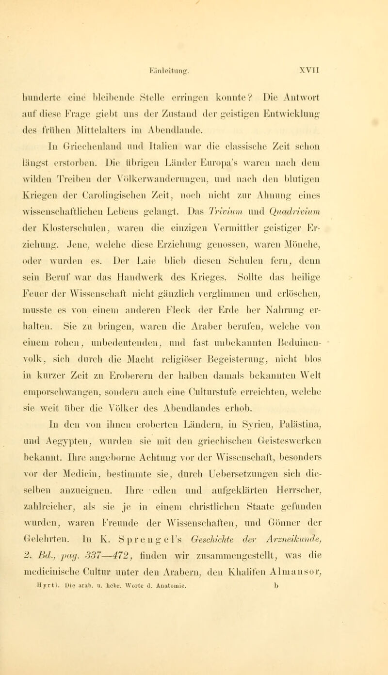 luiiKlei'te einc^ ItleilxMidc Stelle orrini!,('n konnte? Die Antwort auf diese Fr;i<;'e peht uns der Ziislniid der ii,'eistij;'en Kntwickliin^- des frühen Mittelalters im Aliendhinde. In Griechenland und Italien war die elassiselie Zeit schon längst erstorben. Die ührii^cH Läiuh'r Enropa's waren nach dem Avilden Treiben der \ i»lkerwanderiini;e]i, und nach den hlntip'n Kriegen der Carolingischen Zeit, noeh nicht zur Ahnung eines wisseuschaftlicheu Lebens gelangt. Das Trivlum und Quadrivium der Klosterschulen, waren die einzigen Vermittler geistiger Er- ziehung. Jene, welche diese Erziehung genossen, waren Mönche, oder wurden es. Der Laie blieb diesen Schulen fern, denn sein Beruf war das Handwerk des Krieges. Sollte das heilige Feuer der Wissenschaft nicht gänzlich verglimmen und erlöschen, niusste es von einem anderen Fleck der Erde her Nahrung er- halten. Sie zu bringen, waren die Araber berufen, welche von einem rohen, unbedeutenden, und fast unbekannten Beduinen- volk, sich durch die Macht religiöser Begeisterung, nicht blos in kurzer Zeit zu Eroberern der halben damals bekannten Welt emporschwangen, sondern auch eine Culturstufe erreichten, welche sie weit iilier die Völker des Abendlandes erhob. In den von ihnen eroljerten Ländern, in Syrien, Palästina, und Aegj^pten, wurden sie mit den griechischen Geisteswerken bekannt. Ihre angeborne Achtung vor der Wissenschaft, besonders vor der Medicin, bestimmte sie, durch Uebersetzungen sich die- selben anzueignen. Ihre edlen und autgeklärteu Herrscher, zahlreicher, als sie je in einem christlichen Staate gefunden w^urden, waren Freunde der Wissenschaften, und Girnuer der Gelehrten. In K. Spreng el's Geschichte der Arzneikiinde, 2. Bd., pag. S37—472, linden wir zusammengestellt, was die medicinische Cuhur unter den Arabern, den Khalifen AI man so r, Hyrtl. üie arab. u. hebr. Worte d. Anatomie. b