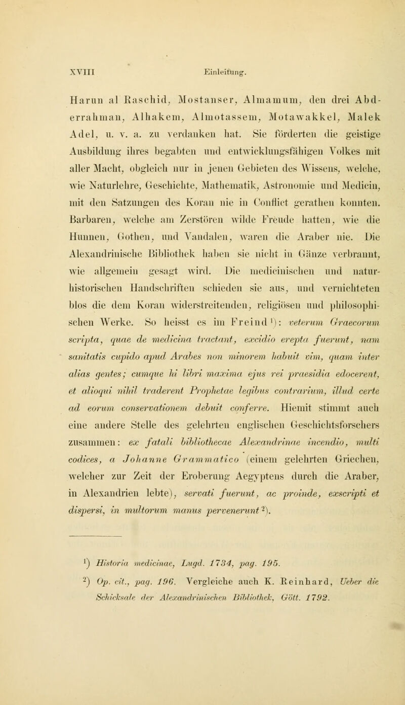 Harun al Raschid; Mostanser, Almamuiri; den drei Abd- erraliman, Alliakem, Almotasseui; Motawakkel; Malek Adel, u. V. a. zu verdanken hat. Sie förderten die geistige Ausbildung ihres begabten und entwicklungsfähigen Volkes mit aller Macht, obgleich nur in jenen Gebieten des Wissens, welche, wie Naturlehre, Geschichte, Mathematik, Astronomie und Medicin, mit den Satzungen des Koran nie in Conflict gerathen konnten. Barbaren, welche am Zerstören wilde Freude hatten, wie die Hunnen, Gothen, und Vandalen, waren die Araber nie. Die Alexandrinische Bibliothek haben sie nicht in Gänze verbrannt, wie allgemein gesagt wird. Die medicinischeu und natur- historischen Handschriften schieden sie aus, und vernichteten blos die dem Koran widerstreitenden, religiösen und philosophi- schen Werke. So heisst es im Freind'): veferwn Graecorinn scripta, quae de medicina tradnnt, excidio erepta fuernnt, nam sanitatis cupido apud Arabes non minorem hahuit vim, quam inter alias gentes; cumque hi lihri maxima ejus rei praesidia edocerent, et alioqui nihil traderent Prophetae legibus contrarimn, illud certe ad eorum conservationem debuit cqnferre. Hiemit stimmt auch eine andere Stelle des gelehrten englischen Geschichtsforschers zusammen: ex fatali bibliothecae Alexandrinae incendio, multi Codices, a Johanne Grammatico (einem gelehrten Griechen, welclier zur Zeit der Eroberung Aegyptens durch die Araber, in Alexandrien lebte), servati fuerunt, ac proinde, exscripti et dispersi, in multorum manus pervenerunt '^). 1) Historia medicinac, Lugd. 1734, pag. 195. 2) Op. cit., pag. 196. Vergleiche auch K. Reinhard, Uebtr die Schicksale der Alexandrinischcn Bibliothek. Gott. 1792.