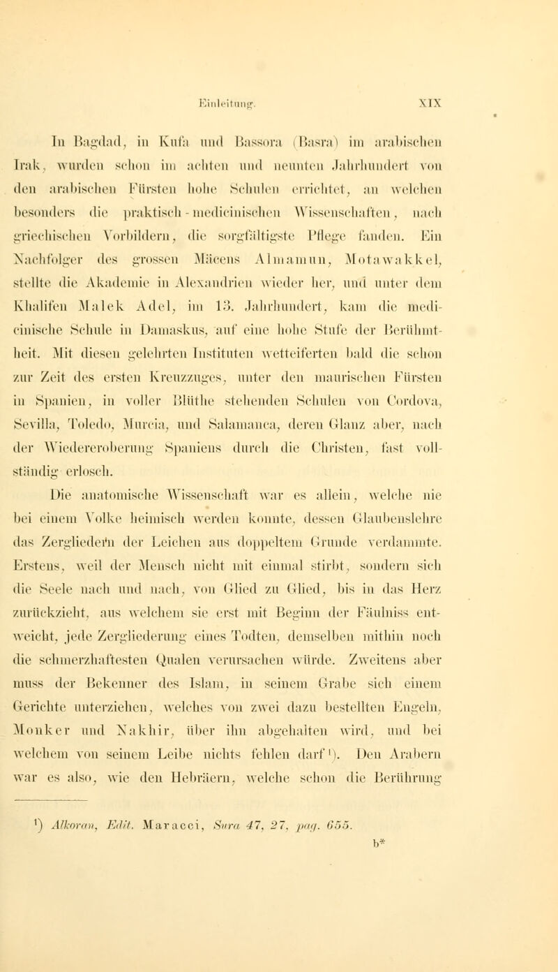 Tu Bnjidnd, in Knth uiid li.-issora (Basrn) im ;irn1)isclien Irak wurden schon im aclitcn und neunten .lalirliundcrt von den arabischen Fürsten hohe Sehuk'u errichtet, an wehdien besmiders die praktisch - luedieiniselieu Wissenschafteu, nach iiriechischen \'orbihleru, die sorgfidtigste Pfleg-e tluuh'u. Kin ]S'achtolger des grossen jMäcens Almamun. Motawakkel, stellte die Akadende in Alexandrien wieder her, und unter dem Khalifen Malek Adel, im 13. .Tahrhundert, kam die medi- ciuische Schule in Damaskus, auf eine hohe Stufe der Berühmt- heit. Mit diesen gelehrten Instituten wetteiferten Ijald die schon zur Zeit des ersten Kreuzzuges, unter den maurischen Fürsten in Spanien, in voller Blüthe stehenden Schulen von Cordova, Sevilla, Toledo, Murcia, und Salanianca, deren Glanz aber, nach der Wiedereroberung Spaniens durch die Christen, fast voll- ständig' erloscli. Die anatomisclie Wissenschaft war es allein, welche nie bei einem Volke heimiseb werden konnte, dessen Glaubenslehre das ZergTiedei'n der Leichen aus doppeltem Grunde verdammte. Erstens, weil der Mensch nicht mit einmal stirbt, sondern sich die Seele nach und nach, von Glied zu Glied, bis in das Herz zurückzieht, aus welchem sie erst mit Beginn der Fäulniss ent- weicht, jede Zergliederung eines Todten, demselben mithin noch die schmerzhaftesten Qualen verursachen würde. Zweitens aber muss der Bekenner des Islam, in seinem Grabe sieh einem Gerichte unterziehen, welches von zwei dazu bestellten Engeln, Monker und Nakhir, über ihn abgehalten wird, und bei welchem von seinem Leibe nichts fehlen darfi). Den Aral)ern war es also, wie den Hebräern, w^elche schon die Berührung ') Alkoran, Edit. Maracci, Suva 47, 27. paff. 655. b*