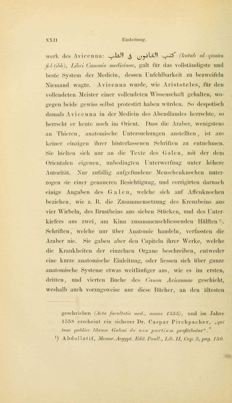 werk des Aviceniui: v^/iaJI ^ ^j^LäJI ^^xS^ (kutuh al-qänün fi-l-nhh), Lihri Canonis medicinae, galt für das vollständigste und beste System der Medicin, dessen Unfehlbarkeit zu bezweifeln Niemand wagte. Avicenna wurde, wie xVristoteles, für den vollendeten Meister einer vollendeten Wissenschaft gehalten, wo- gegen beide gewiss selbst protestirt haben würden. So despotisch damals Avicenna in der Medicin des Abendlandes herrschte^ so herrscht er heute noch im Orient. Dass die Araber, wenigstens an Thieren, anatomische Untersuchungen austeilten, ist aus keiner einzigen ihrer hinterlassenen Schriften zu entnehmen. Sie hielten sich nur an die Texte des Galen, mit der dem Orientalen eigenen, unbedingten Unterwerfung unter höhere Autorität. Nur zufällig aufgefundene Meuschenknochen unter- zogen sie einer genaueren Besichtigung, und corrigirten darnach einige Angaben des Galen, welche sich auf Afifenknochen beziehen, wie z. B. die Zusammensetzung des Kreuzbeins aus vier Wirbeln, des Brustbeins aus sieben Stücken, und des Unter- kiefers aus zwei, am Kinn zusammenschliessenden Hälften'). Schriften, welche nur über Anatomie handeln, verfassten die Araber nie. Sie gaben aber den Capiteln ihrer Werke, welche die Krankheiten der einzelnen Organe beschreiben, entweder eine kurze anatomische Einleitung, oder liesseu sich über ganze anatomische Systeme etwas weitläufiger aus, wie es im ersten, dritten, und vierten Buche des Canon Avicennae geschieht, weshalb auch vorzugsweise nur diese Bücher, an den ältesten geschrieben (Avta facvltatis med., annus 1555), und im Jahre 1558 erscheint ein sicherer Dr. Caspar Pirchpacher, „qiä tnnc pnhlice libnuii Galenl de tisu partium j^'ofitebatur^. 1) A b d 011 a t if, Memor. Aegypt. Edit. Pauli., Lib. II, Cap. 3, pag. 150.