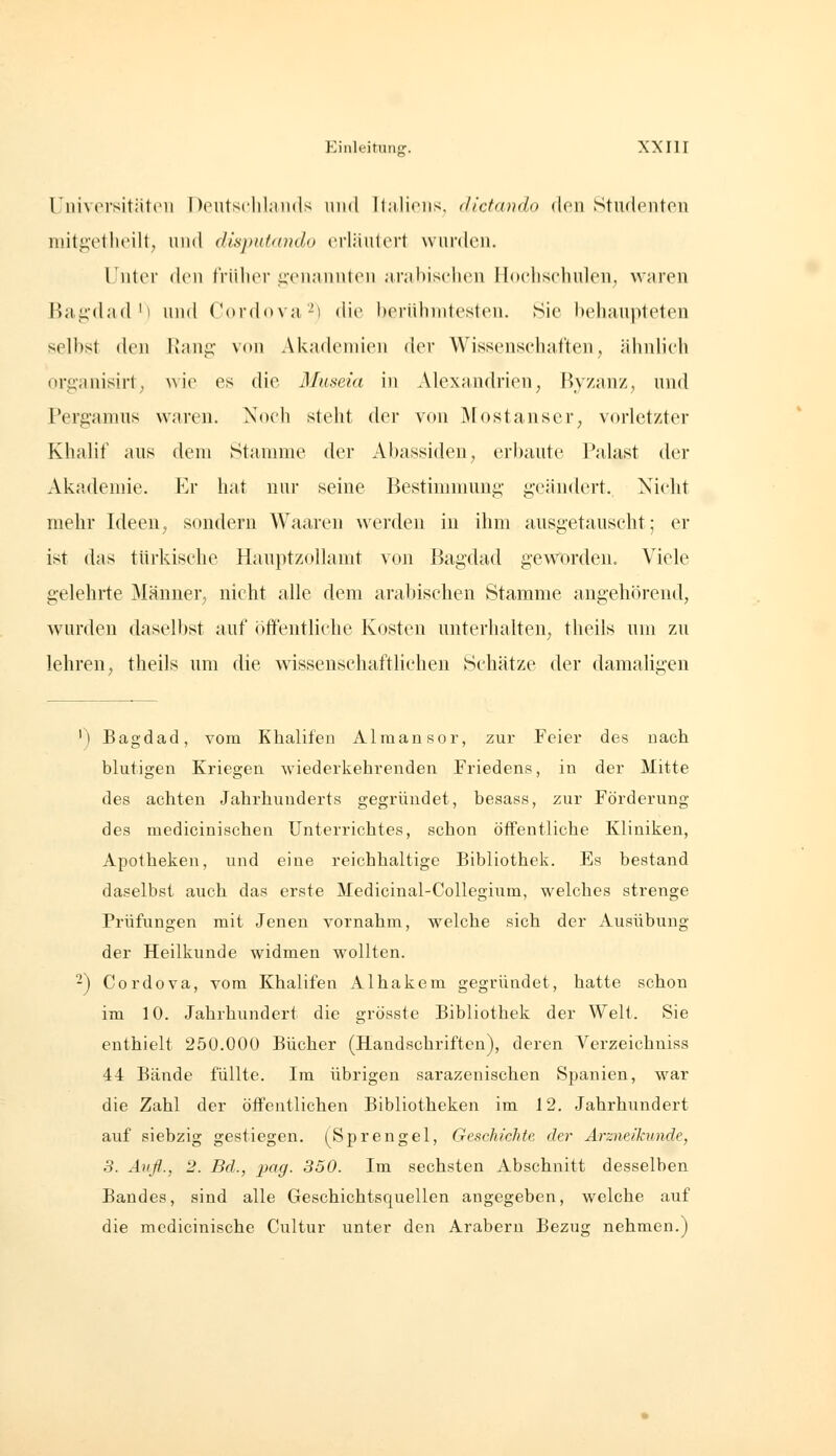 Universitiiteu Doiitsclilaiids niid ll;i.lioiis, dlctando doii StuflcMiton niit^vtheilt, und disputando crliiulert wurden. Unter den friilier ii'cnannhMi .inihisehen Hochschulen; waren Ba.i;'d;id'i und (ordoNU-i die heiiilinitcsten. Sie behaupteten selbst den Kunp,- xow Akademien der Wissenschaften, ähidich organisirt; wie es die Museia m Alexandrien, Ryzanz, und Perg'amns waren. Noch steht der von Mostanser, vorletzter Khalif aus dem Stamme der Abassiden, erbaute Palast der Akademie. Er hat nur seine Bestinnnuug geändert. Nicht mehr Ideen, sondern Waaren werden in ihm ausgetauscht; er ist das türkische Hauptzollamt von Bagdad geworden. Viele gelehrte Männer^ nicht alle dem arabischen Stamme angehörend, ^vurden daselbst auf öffentliche Kosten unterhalten, theils um zu lehren, theils um die wissenschaftlichen Schätze der damahjren ') Bagdad, vom Khalifen Almansor, zur Feier des uach blutigen Kriegen wiederkehrenden Friedens, in der Mitte des achten Jahrhunderts gegründet, besass, zur Förderung des medicinischen Unterrichtes, schon öffentliche Kliniken, Apotheken, und eine reichhaltige Bibliothek. Es bestand daselbst auch das erste Medicinal-Collegium, welches strenge Prüfungen mit Jenen vornahm, welche sich der Ausübung der Heilkunde widmen wollten. 2) Cordova, vom Khalifen Alhakem gegründet, hatte schon im 10. Jahrhundert die grösste Bibliothek der Welt. Sie enthielt 250.000 Bücher (Handschriften), deren Verzeichniss 44 Bände füllte. Im übrigen sarazenischen Spanien, war die Zahl der öffentlichen Bibliotheken im 12. Jahrhundert auf siebzig gestiegen. (Sprengel, Geschichte der Arzne/hunde, 3. Avfl., 2. Bd., pag. 350. Im sechsten Abschnitt desselben Bandes, sind alle Geschichtsquellen angegeben, welche auf die mcdicinische Cultur unter den Arabern Bezug nehmen.)