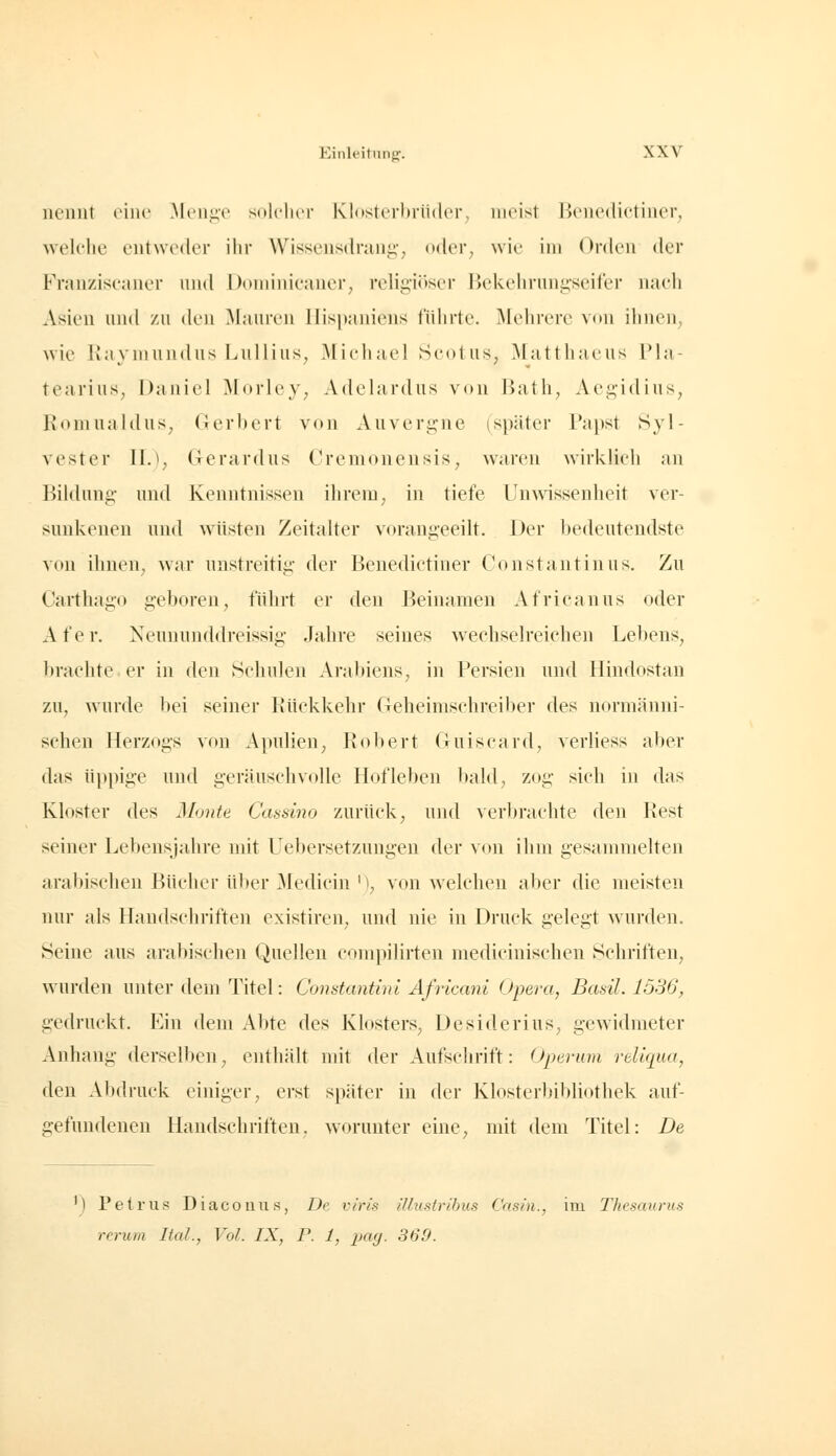 nennt eine ^leng-e solclier Klosterbrüder, meist Benedictiner, wek'he entweder ihr Wissensdrang-, oder, wie im Orden der Franziseaner und Doiiiiiiieaner, religiöser Bckelirungseifer naeli Asien und zu den ^lauren IIisi)aniens führte. Älehrerc von ihnen, wie IJaymundus Lullius, Michael Seotus, ^latthaeus Pla- tearius, Daniel Morley, Adelardus von Hath, Aegidius, Romualdus, (lerhert von Auvergne (später Papst Syl- vester llJ, üerardus Cremonensis, waren wirklieh an Bildung- und Kenntnissen ihrem, in tiefe Unwissenheit ver- sunkenen und wüsten Zeitalter vorangeeilt. Der bedeutendste von ihnen, war unstreitig der Benedietiner Constantinus. Zu Carthago g'eboren, führt er den Beinamen Africanus oder A fe r. Neununddreissig .Jahre seines wechselreichen Lebens, brachte er in den Schulen Aral)iens, in Fersien und Hindostan zu, wurde bei seiner Kückkehr Geheimschreiber des nornicänni- sehen Herzogs von Apulien, Robert Guiscard, verliess aber das üppige und geräuschvolle Hofleben bald, zog sich in das Kloster des Monte Cassino zurück, und verbrachte den Rest seiner Lebensjahre mit Uebersetzungen der von ihm gesammelten arabischen Bücher über Medicin M, von welchen aber die meisten nur als Handschriften existiren, und nie in Druck gelegt wurden. Seine aus arabischen Quellen compilirten medicinischen vSchriften, wurden unter dem Titel: Constantbn Africani Opera, Basti. 1536, gedruckt. Ein dem Abte des Klosters, Desiderius, gewidmeter Anhang derselben, enthält mit der Aufsclirift: Operum reliqua, den Abdruck einiger, erst später in der Klosterbibliothek auf- gefundeneu Handschriften, worunter eine, mit dem Titel: De ') Petrus Diacouus, De v/'ris illustribus Casin., im Thesaurus rerum Ital., Vol. IX, P. 1, pag. 369.