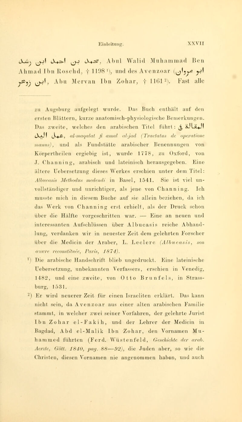 iX^y jj.j| iX*s>\ |j.j cX.*:^, A1)ul Widid Muhammad Ben Alniiad Ihn Ivoschd, f 111)8 M, und des Avcnzoar i^j^^yo ^j' ySü^\ jj.jl, Abu Mcrvau Ihn Zohar, f 11^31'^). Fast alle zu Augsburg aufgelegt wurde. Das Buch enthält auf den ersten Bliittern, kurze anatomisch-physiologische Bemerkungen. Das zweite, welches den arabischen Titel führt: ^ äÜLÄvl lX^JI c>*^) nl-maqnlat ß amal al-jad (Trnctatus de operatione manus), und als Fundstätte arabischer Benennungen von Körpertheilen ergiebig ist, wurde 1778, zu Oxford, von J. Channing, arabisch und lateinisch herausgegeben. Eine ältere XJebersetzung dieses Werkes erschien unter dem Titel: Älbucasis Mtthodus medend/' in Basel, 1541. Sie ist viel un- vollständiger und iinrichtiger, als jene von Channing. Ich musste mich in diesem Buche auf sie allein beziehen, da ich das Werk von Channing erst erhielt, als der Druck schon über die Hälfte vorgeschritten war. — Eine an neuen und interessanten Aufschlüssen über Älbucasis reiche Abhand- lung, verdanken wir in neuester Zeit dem gelehrten Forscher über die Medicin der Araber, L. Ledere (Älbucasis, son cnivre reconstihiee, Paris, 1874). ') Die arabische Handschrift blieb ungedruckt. Eine lateinische Uebersetzung, unbekannten Verfassers, erschien in Venedig, 1482, und eine zweite, von Otto Brunfels, in Strass- burg, 1531. '^) Er wird neuerer Zeit für einen Israeliten erklärt. Das kann nicht sein, da Avenzoar aus einer alten arabischen Familie stammt, in welcher zwei seiner Vorfahren, der gelehrte Jurist Ibn Zohar el-Fakih, und der Lehrer der Medicin in Bagdad, Abd el-Malik Ibn Zohar, den Vornamen Mu- hamme d führten (Ferd. Wüstenfeld, Geschichte der arah. Aerzte, Gott. 1840, pay. 88—92), die Juden aber, so wie die Chrisleu, diesen Vornamen nie angenommen haben, und auch