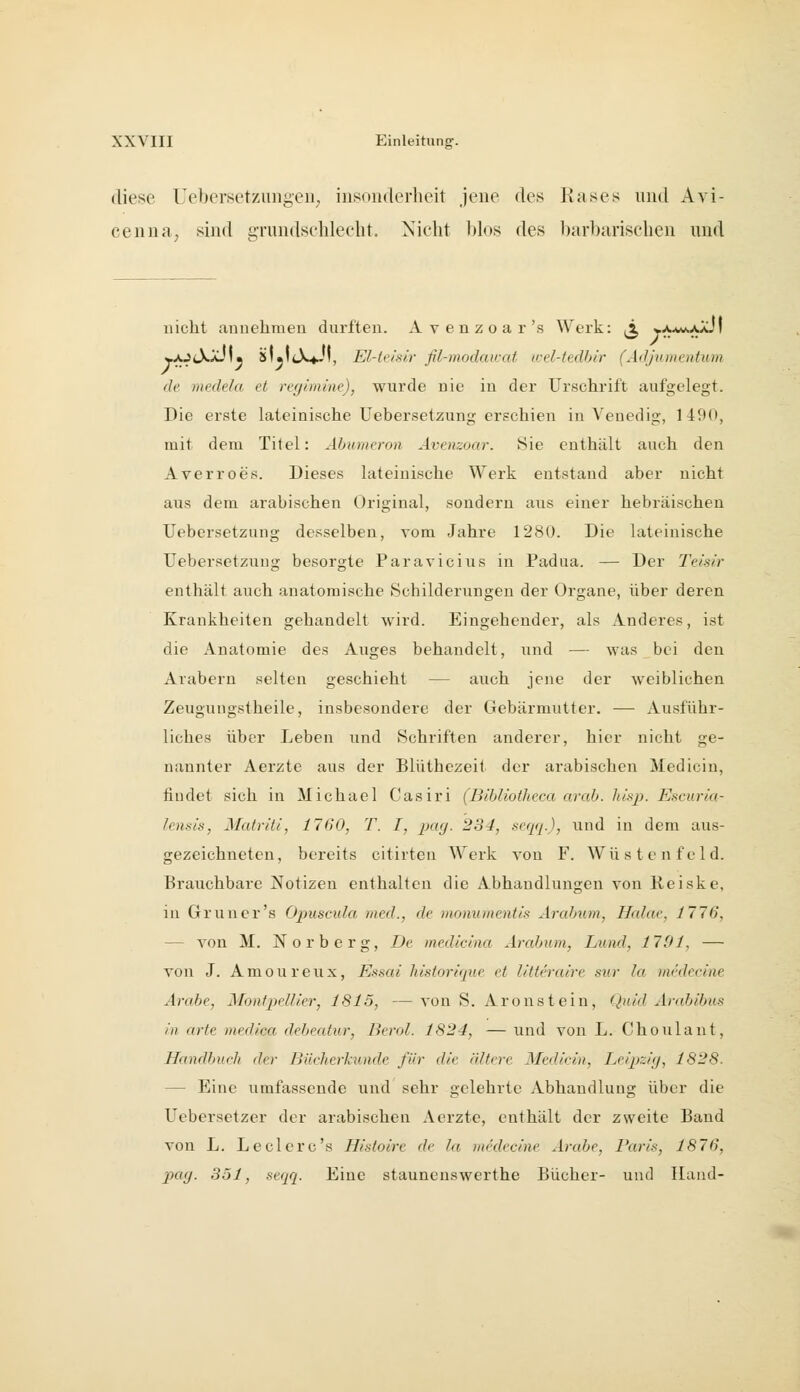 diese Uebersetzungeii; insonderheit jene des Käses und Avi- cenua, sind gTundsclilecht. Miclit blos des barbarischen und nicht annehmen durften. A v e n z o a r's Werk: ^x, y/^jM,/>jJ] wA^lXAJI« iilaliX«^', El-teislr fil-modaicat wel-tedbir (Adjumentum de incde/a et regemiiie), wurde nie in der Urschrift aufgelegt. Die erste lateinische Uebersetzung erschien in Venedig, 1490, mit dem Titel: Ähumeron Avenzoar. 8ie enthält auch den Averroes. Dieses lateinische Werk entstand aber nicht aus dem arabischen Original, sondern aus einer hebräischen Uebersetzung desselben, vom Jahre 1280. Die lateinische Uebersetzung besorgte Paravicius in Padua. — Der Teisir enthält auch anatomische Schilderungen der Organe, über deren Krankheiten gehandelt wird. Eingehender, als Anderes, ist die Anatomie des Auges behandelt, und — was bei den Arabern selten geschieht — auch jene der weiblichen Zeugungstheile, insbesondere der Gebärmutter. — Ausführ- liches über Leben und Schriften anderer, hier nicht ge- nannter Aerzte aus der Blüthezeit der arabischen Medicin, findet sich in Michael Casiri (Bibliotheca arab. hisp. Escuria- lensis, Matriti, 1760, T. I, pag. 234, seqq.), und in dem aus- gezeichneten, bereits citirteii Werk von F. Wüsten fei d. Brauchbare Notizeu enthalten die Abhandlungen von Reiske, in Grüner's Opuscula med., de moniimcntis Arcdnim, Hahie, 1776, — von M. Norberg, De medicina Arabum, Lund, 1791, — von J. Amoureux, Essai historique et litteraire sur la nuklecine Arabe, Montpellier, 1815, — von S. Aronstein, Q}iid Arabibus in arte medica debeatur, Berol. 1824, — und von L. Choulant, Handbuch der Bücherkunde für die ältere Medicin, Leipzig, 1828. — Eine umfassende und sehr gelehrte Abhandlung über die Uebersetzer der arabischen Aerzte, enthält der zweite Band von L. Leclerc's Histoire de la incdecine Arabe, Paris, 1876, pay. 351, .^eqq. Eine stauneuswerthe Bücher- und Hand-