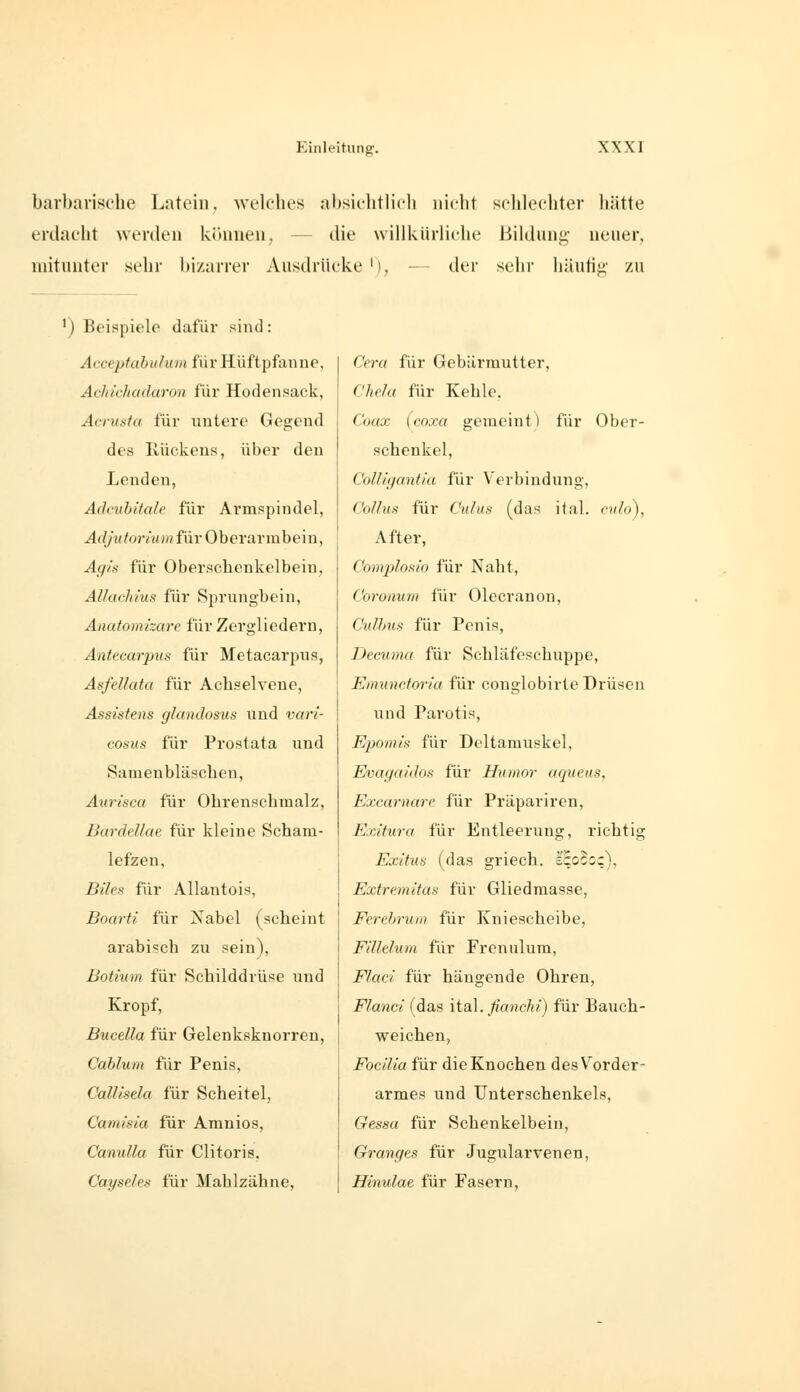 barbarische Latein, welches absichtlich nicht schlechter hätte erdacht werden kimnen, — die willkürliche Bildung- neuer, mitunter sehr l)i/arrer Ausdrücke '), der sehr häufig- zu ') Beispiele dafür siiul: Acceptabulum für Hüftpfanne, Achichadaron für Hodensack, Acrusfa für untere Gegend des Rückens, über den Lenden, Adcuhitah für Armspindel, Adjutorhnn für Oberarmbein, A(f!s für Oberschenkelbein, AUuchius für Sprungbein, Anafomizare für Zergliedern, Anttcarpus für Metacarpus, Asfellata für Achselvene, Assistens glandosus und vari- cosiis für Prostata und Samenbläscheu, Aurisca für Ohrenschmalz, Bardellae für kleine Scham- lefzen, Blies für Allantois, Boarti für Nabel (scheint arabisch zu sein), Bothtm für Schilddrüse und Kropf, Bucella für Gelenksknorreu, Cablum für Penis, CalUsela für Scheitel, Camisia für Arauios, Canulla für Clitoris, CayspJes für Mahlzähne, Ceru für Gebärmutter, CheJa für Kehle, Co«a; fcoxa gemeint) für Ober- schenkel, Colligantia für Verbindung, Colitis für 0»/«s (das iial. c?/Aj), After, Complosio für Naht, Coroaurn für Olecranon, CuUms für Penis, Decuma für Schläfeschuppe, Eiminc.toriu für conglobirte Drüsen und Pai'otis, Epomis für Deltamuskel, Evagaidos für Humor aqueus, Excarnare für Präpariren, Exitura für Entleerung, richtig Exitus (das griech. äzoco;), Extre.mitas für Gliedmasse, Ferehruiii für Kniescheibe, FilMum für Frcnulum, i^/ac? für hängende Ohren, Flanci (das ital.y?a?2cÄ?) für Bauch- weichen, Focilia für die Knochen des Vorder- armes und Unterschenkels, Gess« für Schenkelbein, Oranges für Jugularvenen, Hinulae für Fasern,